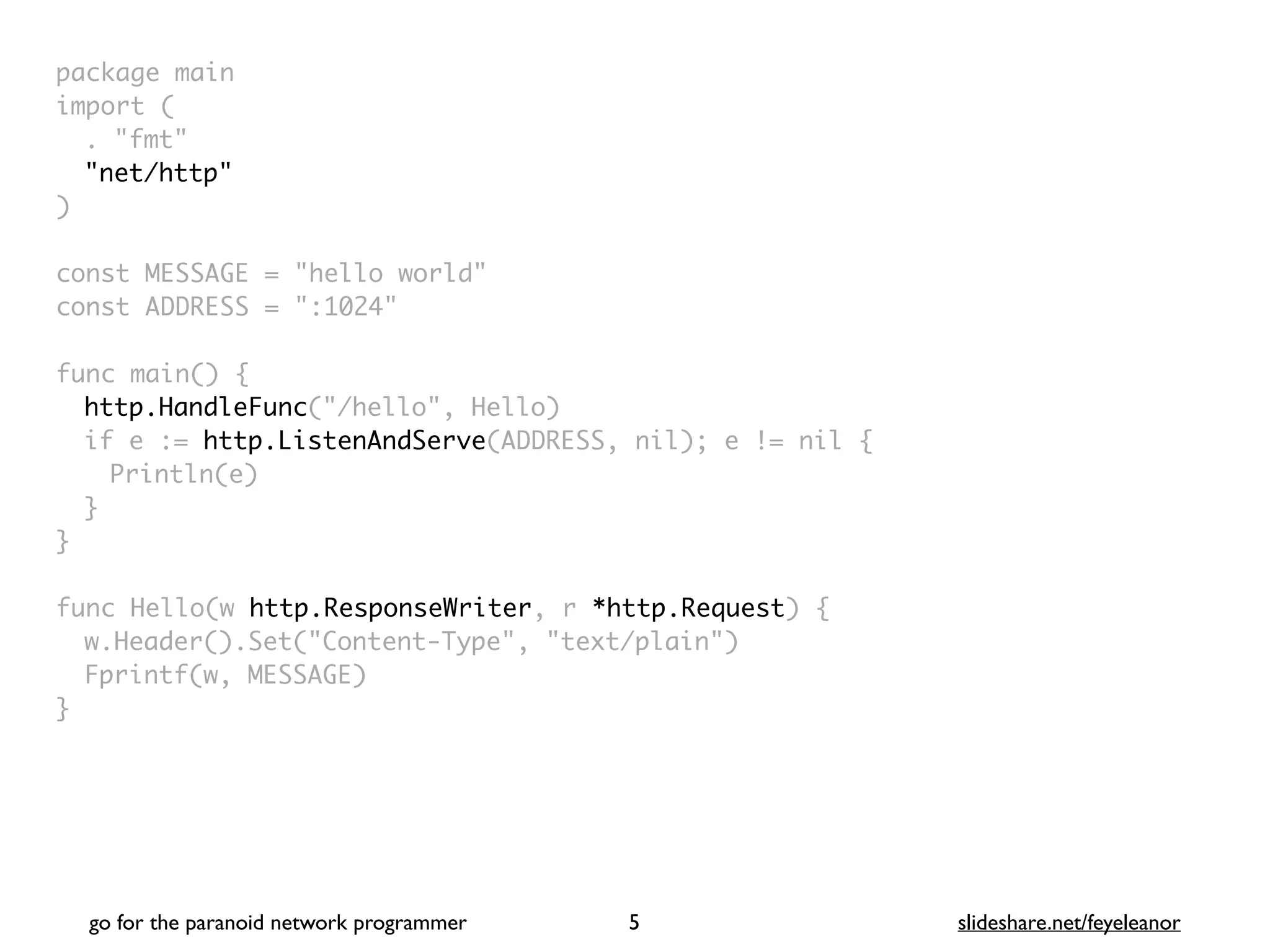 package mai
n

import
(

. "fmt
"

"net/http"
)

const MESSAGE = "hello world
"

const ADDRESS = ":1024
"

func main()
{

http.HandleFunc("/hello", Hello
)

if e := http.ListenAndServe(ADDRESS, nil); e != nil
{

Println(e
)

}
}

func Hello(w http.ResponseWriter, r *http.Request)
{

w.Header().Set("Content-Type", "text/plain"
)

Fprintf(w, MESSAGE
)

}
go for the paranoid network programmer slideshare.net/feyeleanor
5
 