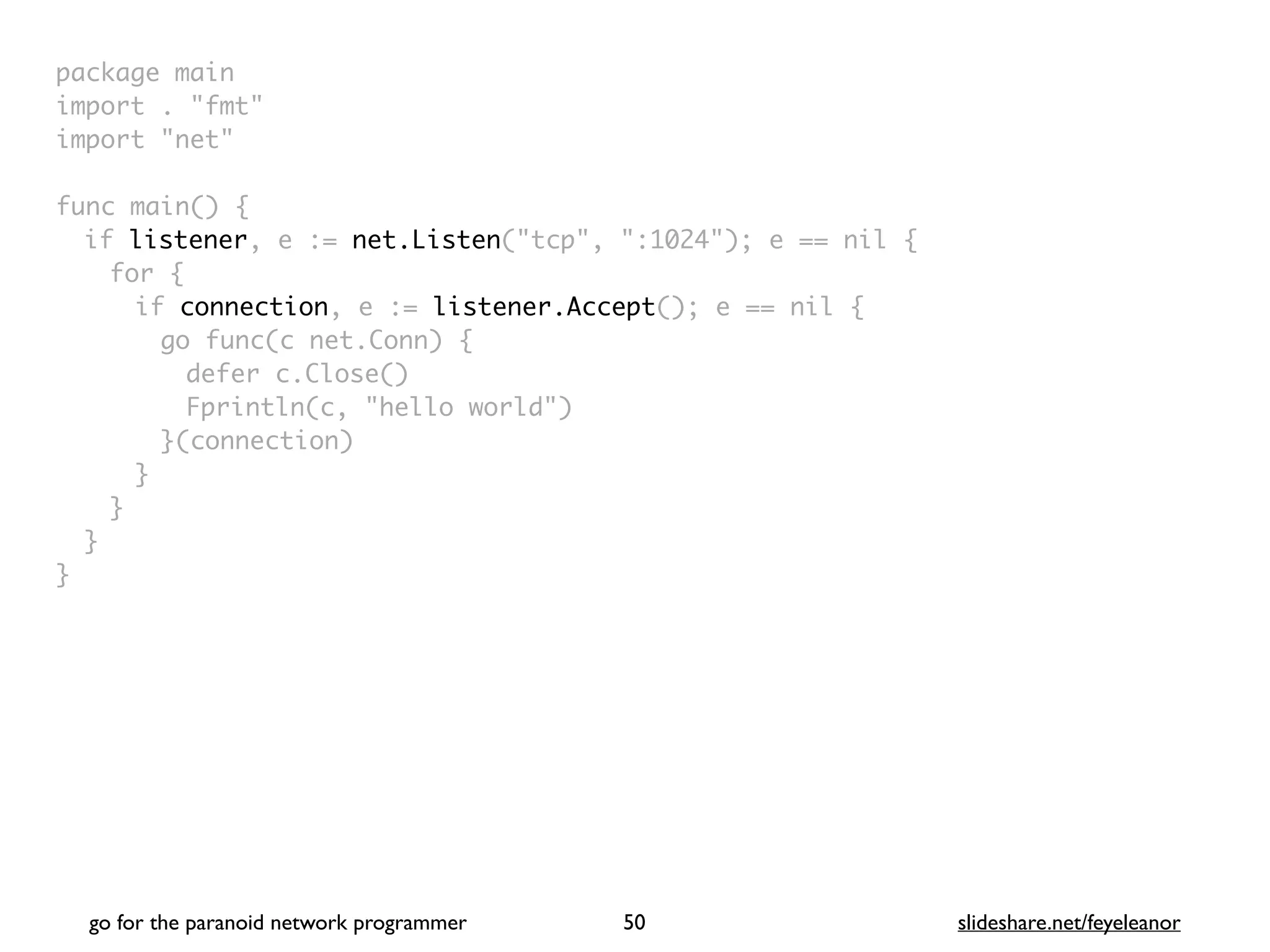 package mai
n

import . "fmt
"

import "net
"

func main()
{

if listener, e := net.Listen("tcp", ":1024"); e == nil
{

for
{

if connection, e := listener.Accept(); e == nil
{

go func(c net.Conn)
{

defer c.Close(
)

Fprintln(c, "hello world"
)

}(connection
)

}
}
}

}
go for the paranoid network programmer slideshare.net/feyeleanor
50
 
