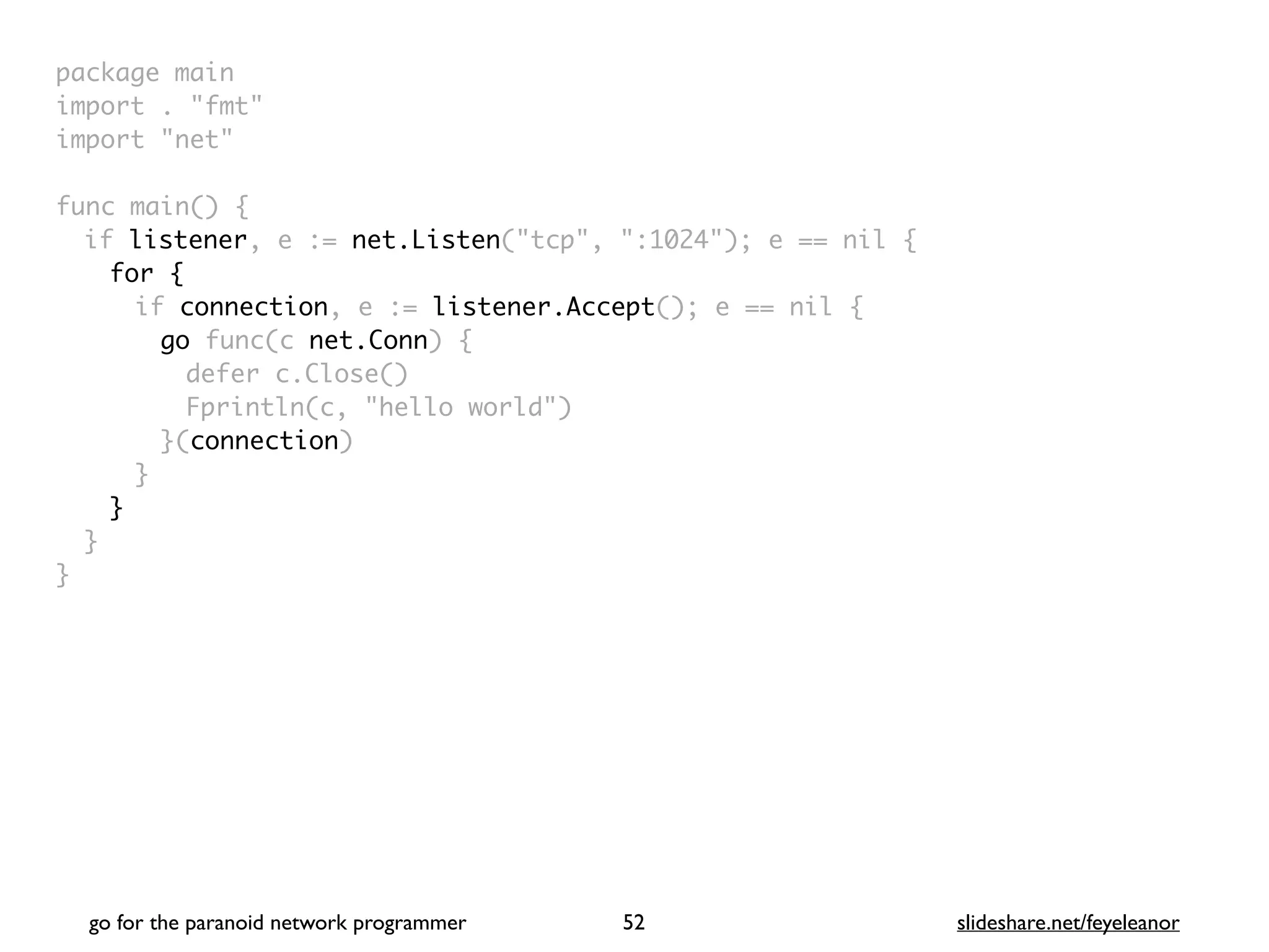 package mai
n

import . "fmt
"

import "net
"

func main()
{

if listener, e := net.Listen("tcp", ":1024"); e == nil
{

for
{

if connection, e := listener.Accept(); e == nil
{

go func(c net.Conn)
{

defer c.Close(
)

Fprintln(c, "hello world"
)

}(connection
)

}
}
}

}
go for the paranoid network programmer slideshare.net/feyeleanor
52
 