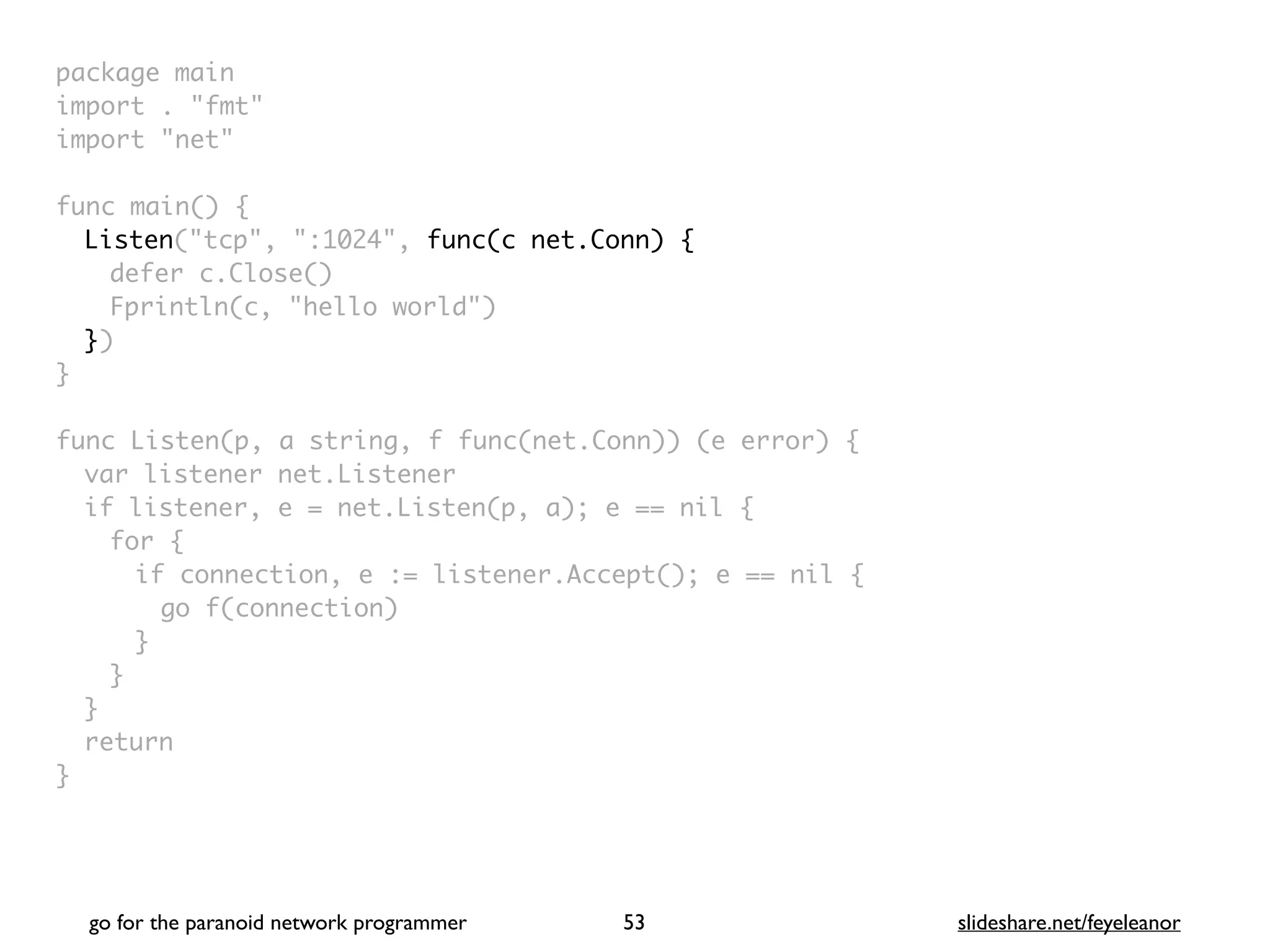 package mai
n

import . "fmt
"

import "net
"

func main()
{

Listen("tcp", ":1024", func(c net.Conn) {
defer c.Close(
)

Fprintln(c, "hello world"
)

}
)

}

func Listen(p, a string, f func(net.Conn)) (e error)
{

var listener net.Listene
r

if listener, e = net.Listen(p, a); e == nil
{

for
{

if connection, e := listener.Accept(); e == nil
{

go f(connection
)

}
}
}

retur
n

}
go for the paranoid network programmer slideshare.net/feyeleanor
53
 
