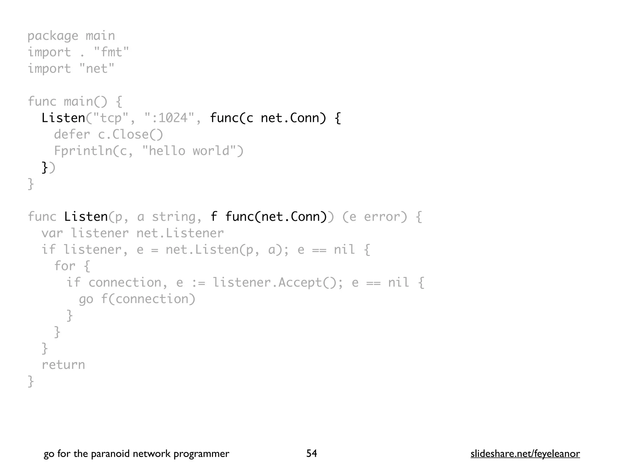 package mai
n

import . "fmt
"

import "net
"

func main()
{

Listen("tcp", ":1024", func(c net.Conn) {
defer c.Close(
)

Fprintln(c, "hello world"
)

}
)

}

func Listen(p, a string, f func(net.Conn)) (e error)
{

var listener net.Listene
r

if listener, e = net.Listen(p, a); e == nil
{

for
{

if connection, e := listener.Accept(); e == nil
{

go f(connection
)

}
}
}

retur
n

}
go for the paranoid network programmer slideshare.net/feyeleanor
54
 
