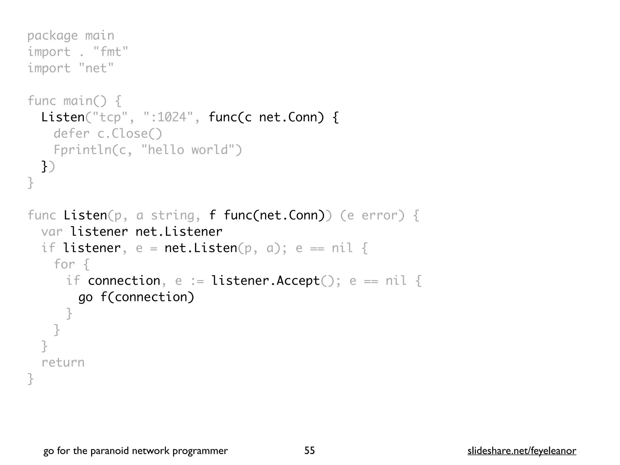 package mai
n

import . "fmt
"

import "net
"

func main()
{

Listen("tcp", ":1024", func(c net.Conn) {
defer c.Close(
)

Fprintln(c, "hello world"
)

}
)

}

func Listen(p, a string, f func(net.Conn)) (e error)
{

var listener net.Listener
if listener, e = net.Listen(p, a); e == nil
{

for
{

if connection, e := listener.Accept(); e == nil
{

go f(connection
)

}
}
}

retur
n

}
go for the paranoid network programmer slideshare.net/feyeleanor
55
 