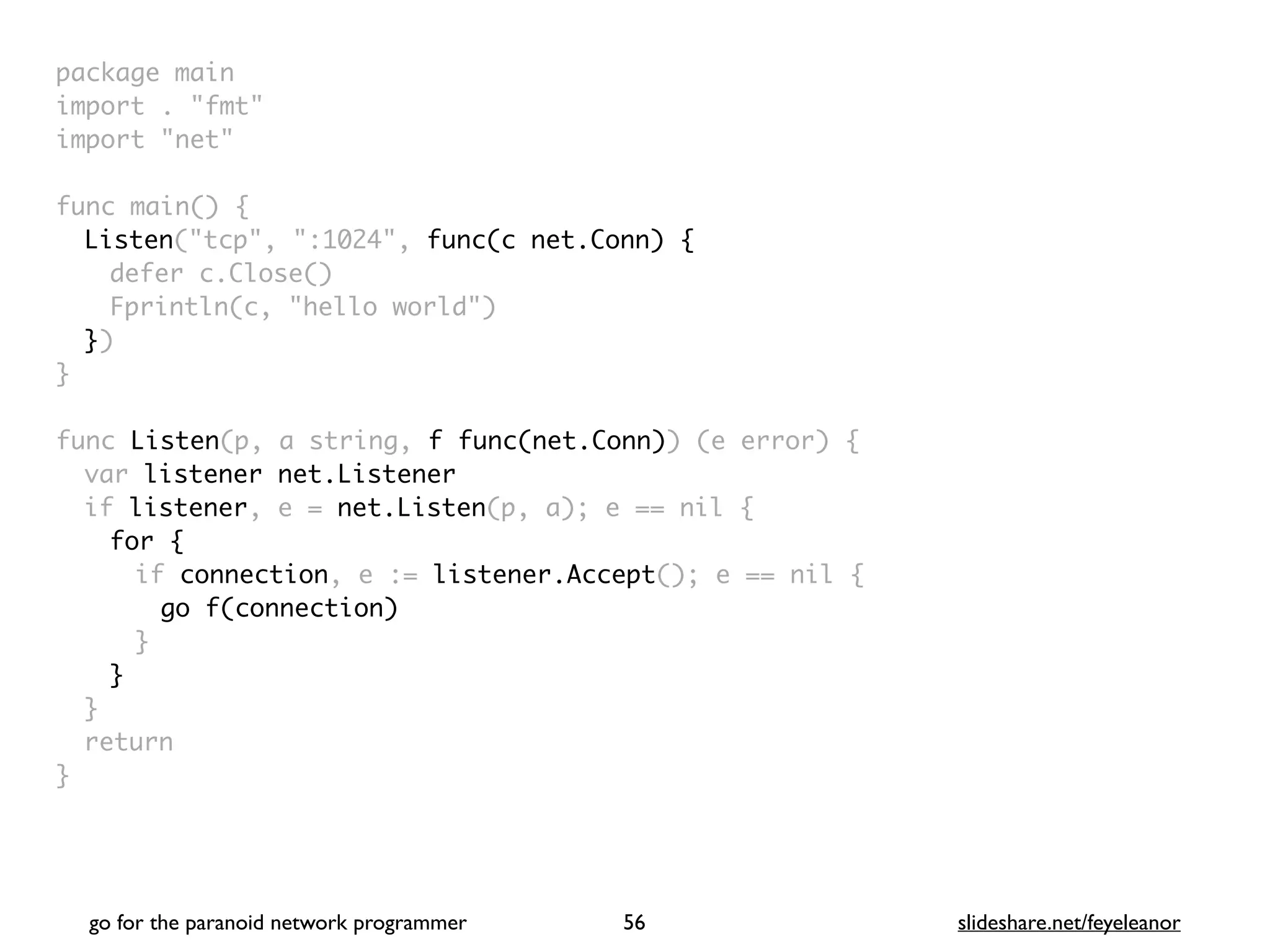 package mai
n

import . "fmt
"

import "net
"

func main()
{

Listen("tcp", ":1024", func(c net.Conn) {
defer c.Close(
)

Fprintln(c, "hello world"
)

}
)

}

func Listen(p, a string, f func(net.Conn)) (e error)
{

var listener net.Listener
if listener, e = net.Listen(p, a); e == nil
{

for
{

if connection, e := listener.Accept(); e == nil
{

go f(connection
)

}
}
}

retur
n

}
go for the paranoid network programmer slideshare.net/feyeleanor
56
 