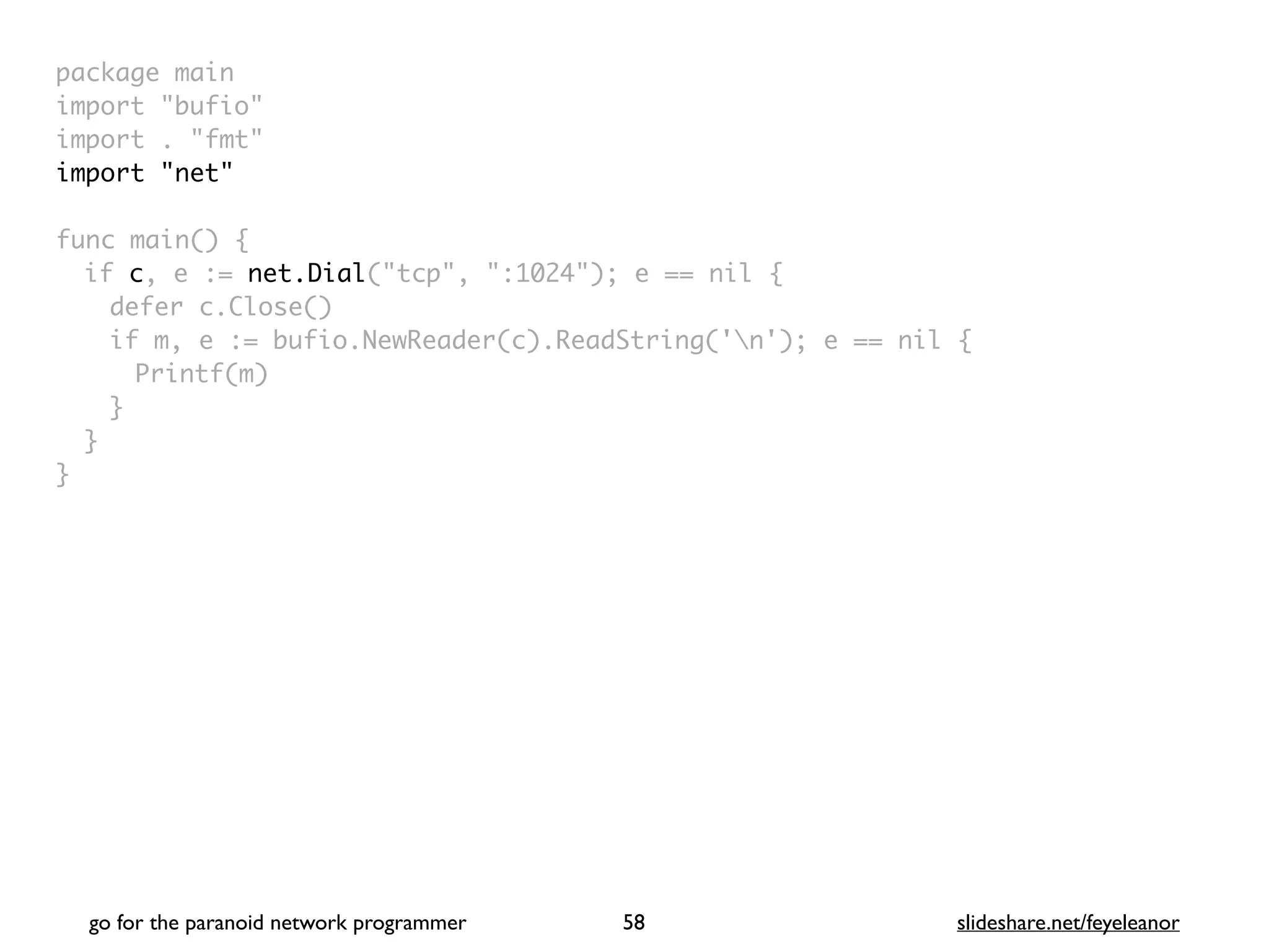 package mai
n

import "bufio
"

import . "fmt
"

import "net
"

func main()
{

if c, e := net.Dial("tcp", ":1024"); e == nil
{

defer c.Close(
)

if m, e := bufio.NewReader(c).ReadString('n'); e == nil
{

Printf(m
)

}
}

}
go for the paranoid network programmer slideshare.net/feyeleanor
58
 