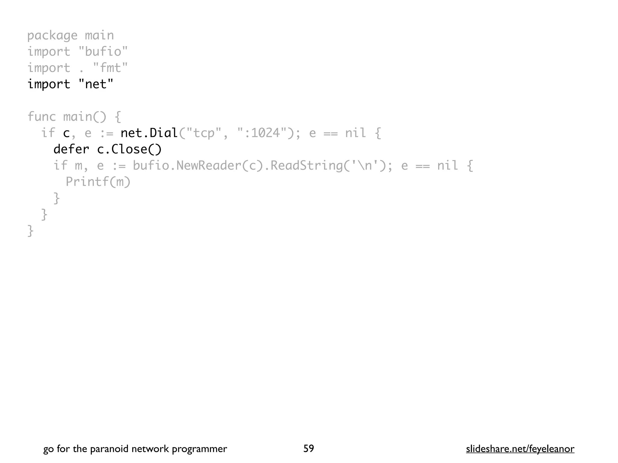 package mai
n

import "bufio
"

import . "fmt
"

import "net
"

func main()
{

if c, e := net.Dial("tcp", ":1024"); e == nil
{

defer c.Close()
if m, e := bufio.NewReader(c).ReadString('n'); e == nil
{

Printf(m
)

}
}

}
go for the paranoid network programmer slideshare.net/feyeleanor
59
 
