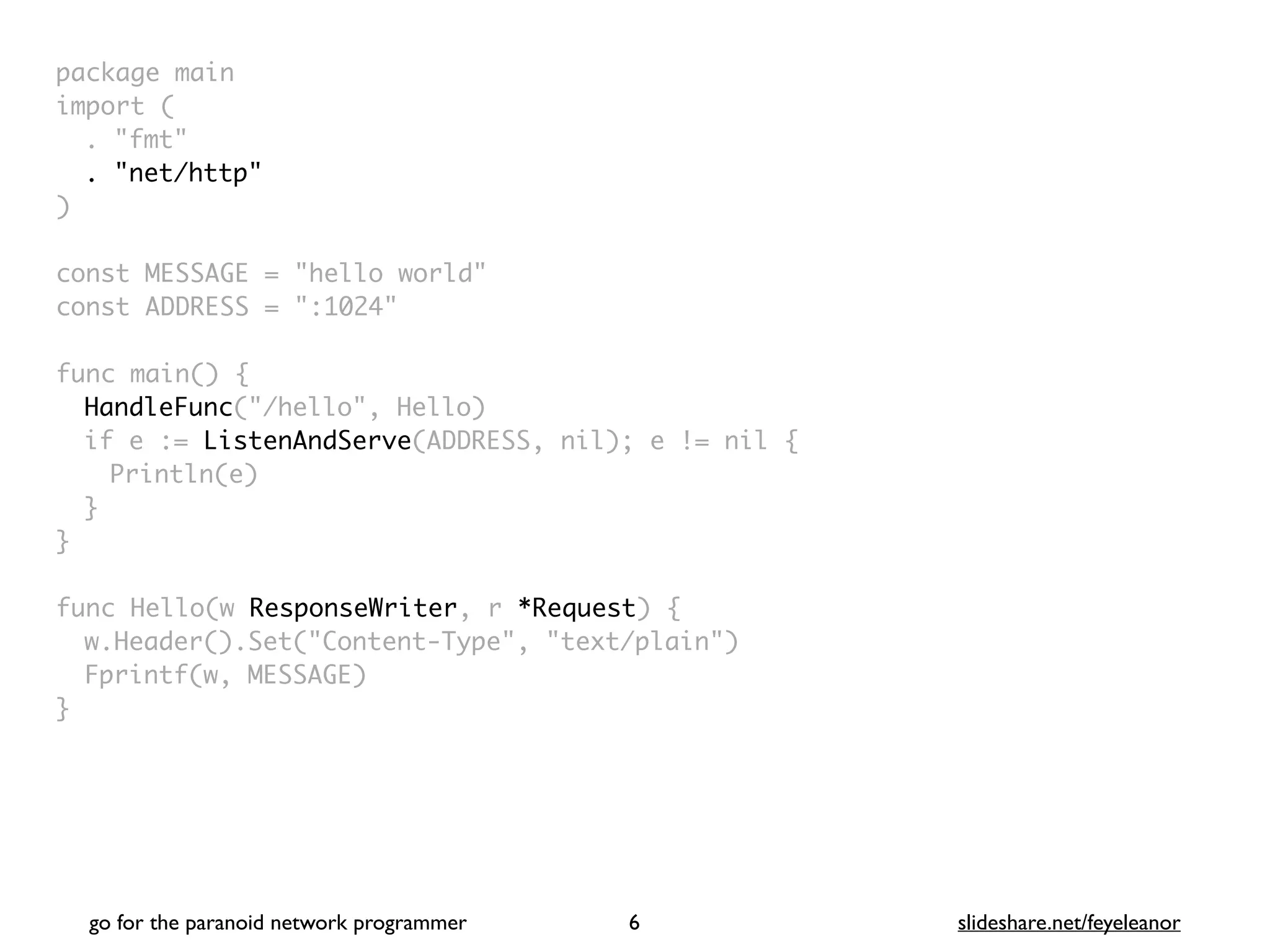 package mai
n

import
(

. "fmt
"

. "net/http"
)

const MESSAGE = "hello world
"

const ADDRESS = ":1024
"

func main()
{

HandleFunc("/hello", Hello
)

if e := ListenAndServe(ADDRESS, nil); e != nil
{

Println(e
)

}
}

func Hello(w ResponseWriter, r *Request)
{

w.Header().Set("Content-Type", "text/plain"
)

Fprintf(w, MESSAGE
)

}
go for the paranoid network programmer slideshare.net/feyeleanor
6
 