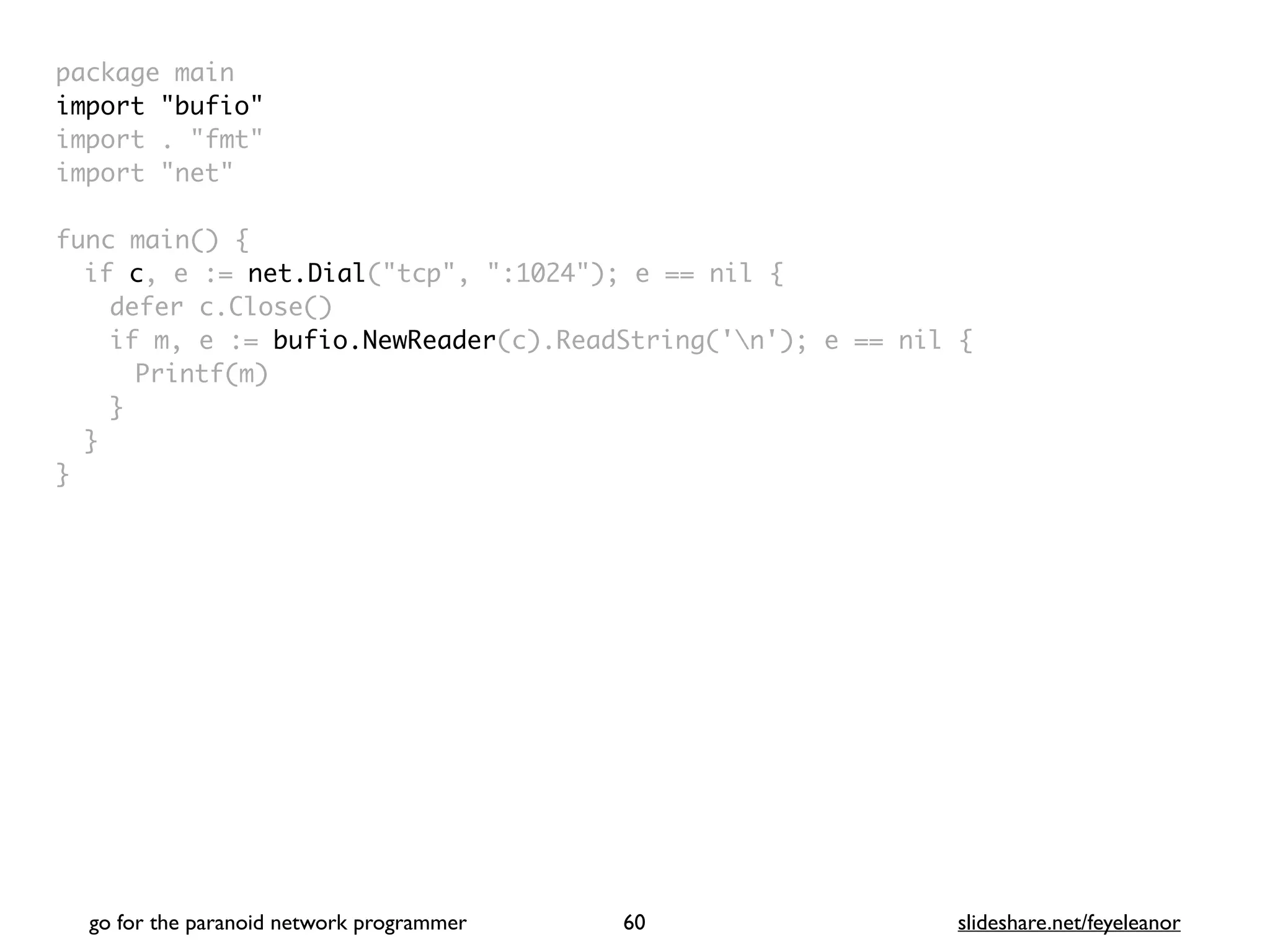 package mai
n

import "bufio
"

import . "fmt
"

import "net
"

func main()
{

if c, e := net.Dial("tcp", ":1024"); e == nil
{

defer c.Close(
)

if m, e := bufio.NewReader(c).ReadString('n'); e == nil
{

Printf(m
)

}
}

}
go for the paranoid network programmer slideshare.net/feyeleanor
60
 