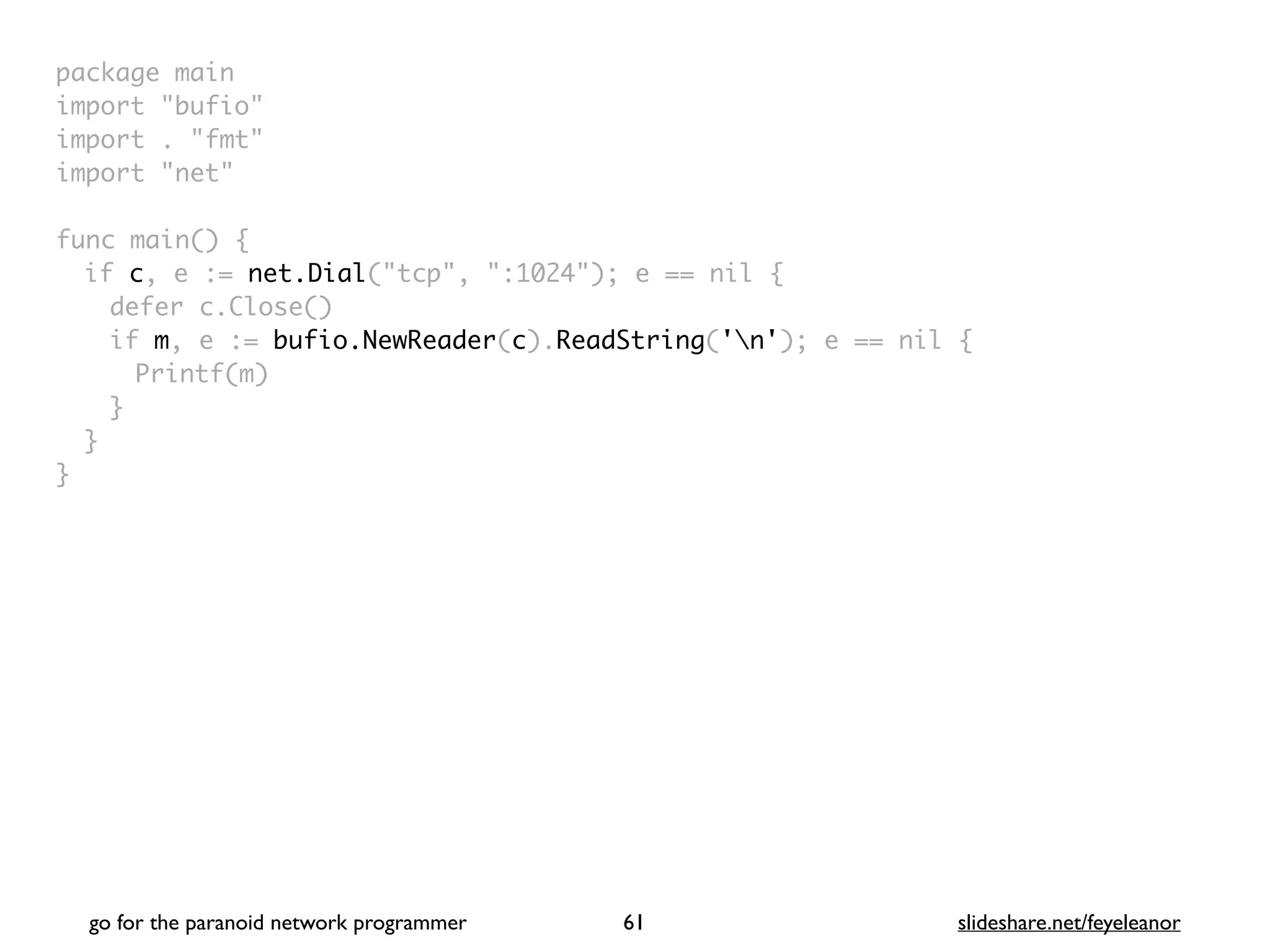 package mai
n

import "bufio
"

import . "fmt
"

import "net
"

func main()
{

if c, e := net.Dial("tcp", ":1024"); e == nil
{

defer c.Close(
)

if m, e := bufio.NewReader(c).ReadString('n'); e == nil
{

Printf(m
)

}
}

}
go for the paranoid network programmer slideshare.net/feyeleanor
61
 