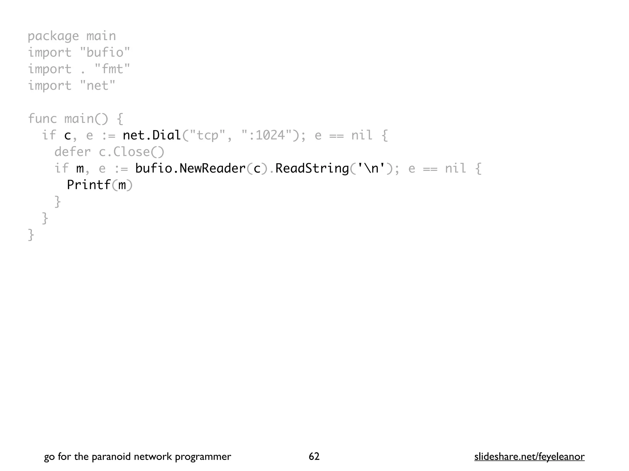 package mai
n

import "bufio
"

import . "fmt
"

import "net
"

func main()
{

if c, e := net.Dial("tcp", ":1024"); e == nil
{

defer c.Close(
)

if m, e := bufio.NewReader(c).ReadString('n'); e == nil
{

Printf(m
)

}
}

}
go for the paranoid network programmer slideshare.net/feyeleanor
62
 