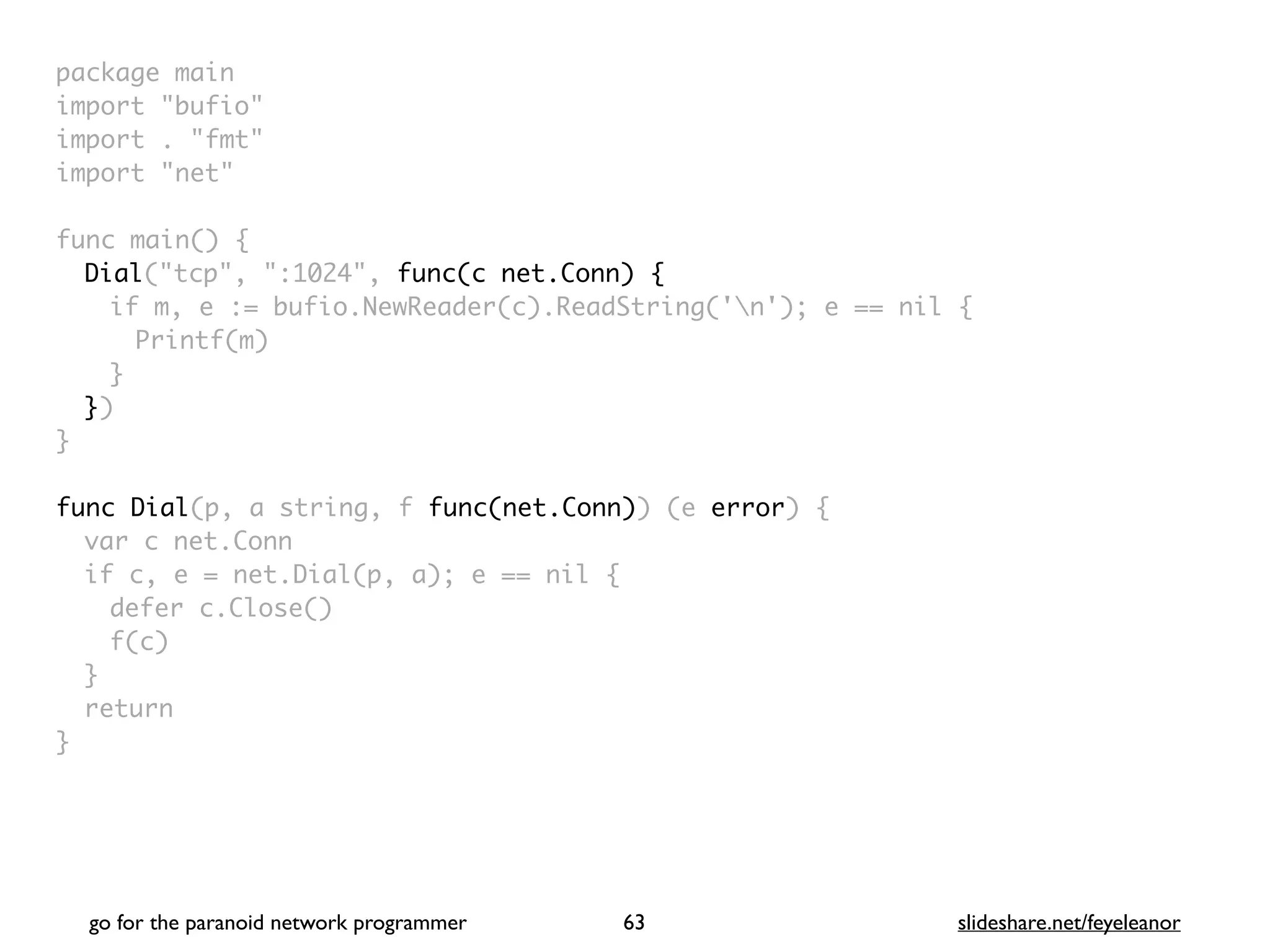 package mai
n

import "bufio
"

import . "fmt
"

import "net
"

func main()
{

Dial("tcp", ":1024", func(c net.Conn) {
if m, e := bufio.NewReader(c).ReadString('n'); e == nil
{

Printf(m
)

}

}
)

}

func Dial(p, a string, f func(net.Conn)) (e error)
{

var c net.Con
n

if c, e = net.Dial(p, a); e == nil
{

defer c.Close(
)

f(c
)

}

retur
n

}
go for the paranoid network programmer slideshare.net/feyeleanor
63
 