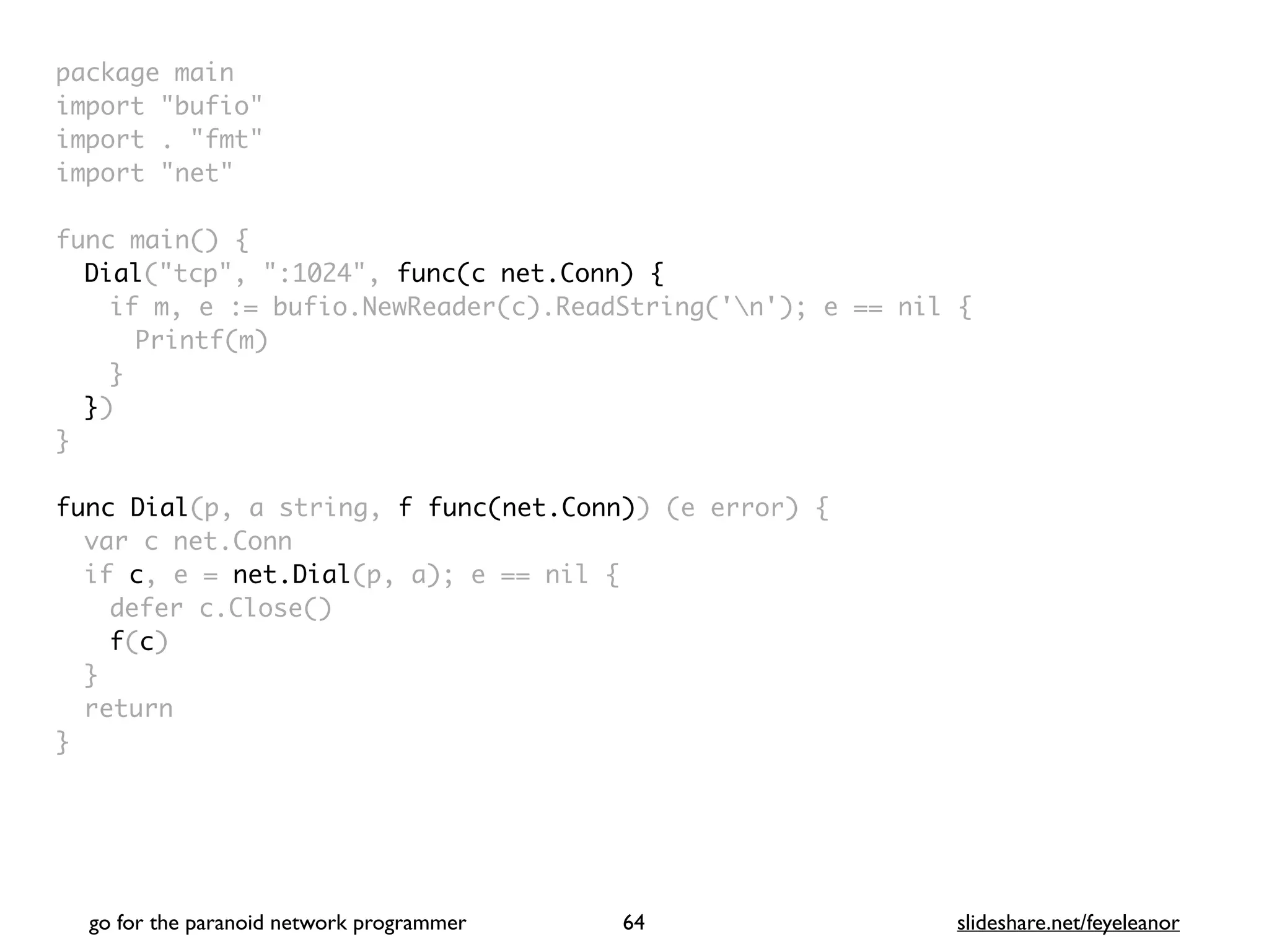 package mai
n

import "bufio
"

import . "fmt
"

import "net
"

func main()
{

Dial("tcp", ":1024", func(c net.Conn) {
if m, e := bufio.NewReader(c).ReadString('n'); e == nil
{

Printf(m
)

}

}
)

}

func Dial(p, a string, f func(net.Conn)) (e error)
{

var c net.Con
n

if c, e = net.Dial(p, a); e == nil
{

defer c.Close(
)

f(c
)

}

retur
n

}
go for the paranoid network programmer slideshare.net/feyeleanor
64
 