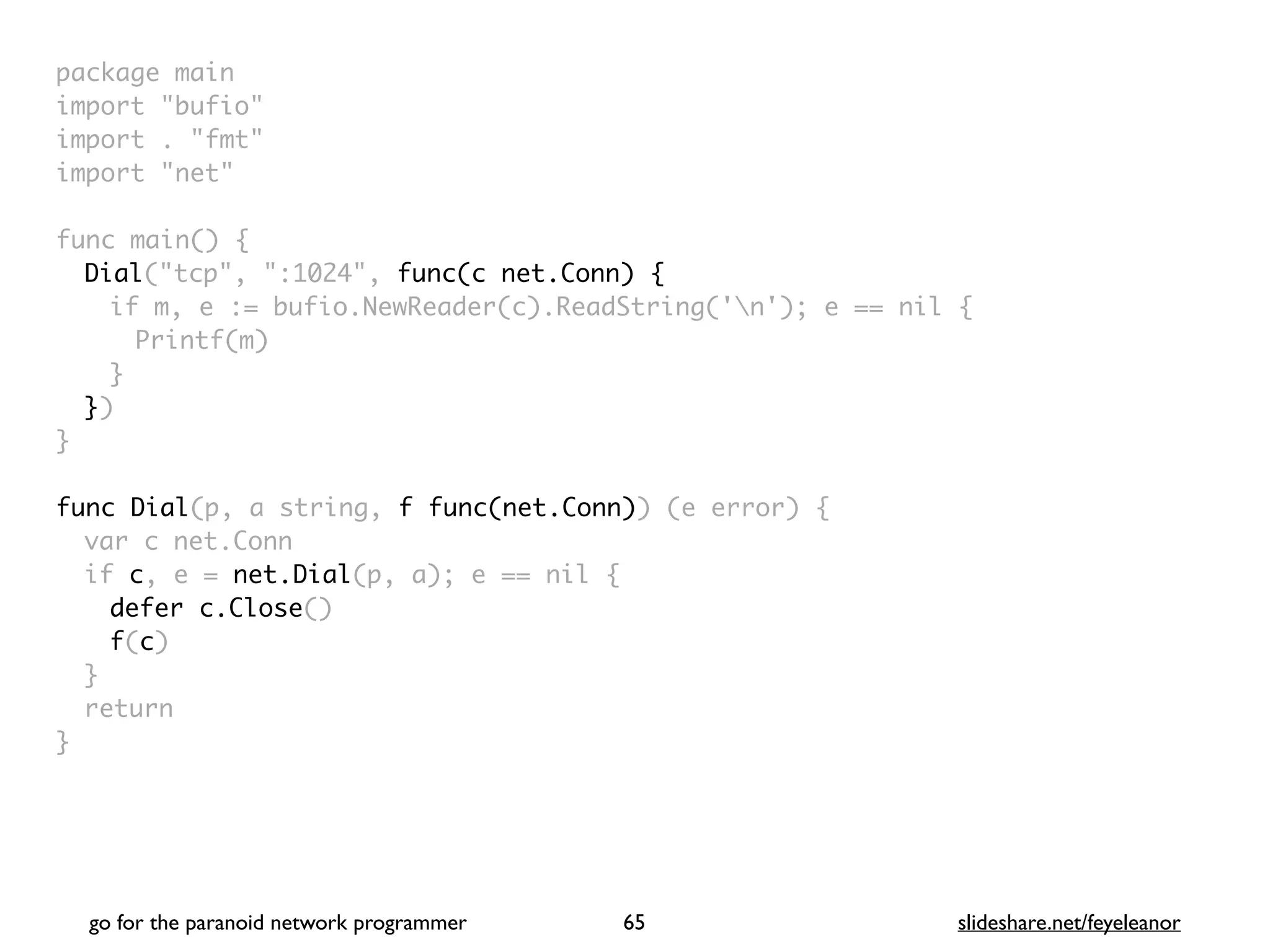 package mai
n

import "bufio
"

import . "fmt
"

import "net
"

func main()
{

Dial("tcp", ":1024", func(c net.Conn) {
if m, e := bufio.NewReader(c).ReadString('n'); e == nil
{

Printf(m
)

}

}
)

}

func Dial(p, a string, f func(net.Conn)) (e error)
{

var c net.Con
n

if c, e = net.Dial(p, a); e == nil
{

defer c.Close()
f(c
)

}

retur
n

}
go for the paranoid network programmer slideshare.net/feyeleanor
65
 