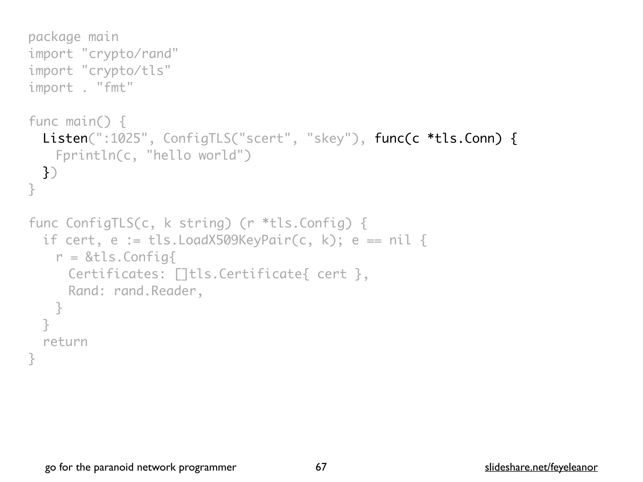 package mai
n

import "crypto/rand
"

import "crypto/tls
"

import . "fmt
"

func main()
{

Listen(":1025", ConfigTLS("scert", "skey"), func(c *tls.Conn) {
Fprintln(c, "hello world"
)

}
)

}

func ConfigTLS(c, k string) (r *tls.Config)
{

if cert, e := tls.LoadX509KeyPair(c, k); e == nil
{

r = &tls.Config
{

Certificates: []tls.Certificate{ cert }
,

Rand: rand.Reader
,

}
}

retur
n

}
go for the paranoid network programmer slideshare.net/feyeleanor
67
 