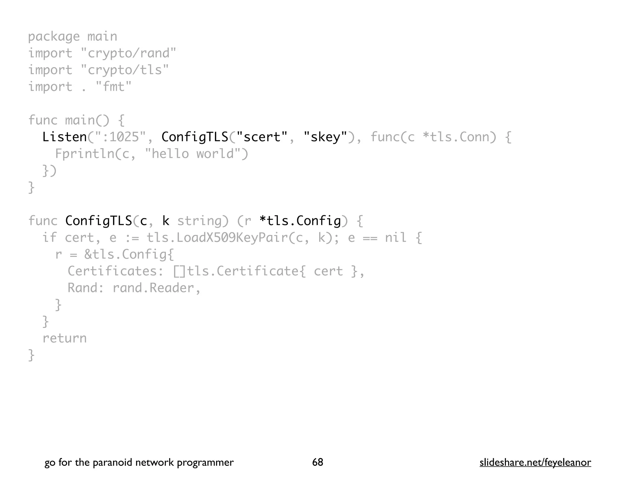 package mai
n

import "crypto/rand
"

import "crypto/tls
"

import . "fmt
"

func main()
{

Listen(":1025", ConfigTLS("scert", "skey"), func(c *tls.Conn)
{

Fprintln(c, "hello world"
)

}
)

}

func ConfigTLS(c, k string) (r *tls.Config)
{

if cert, e := tls.LoadX509KeyPair(c, k); e == nil
{

r = &tls.Config
{

Certificates: []tls.Certificate{ cert }
,

Rand: rand.Reader
,

}
}

retur
n

}
go for the paranoid network programmer slideshare.net/feyeleanor
68
 