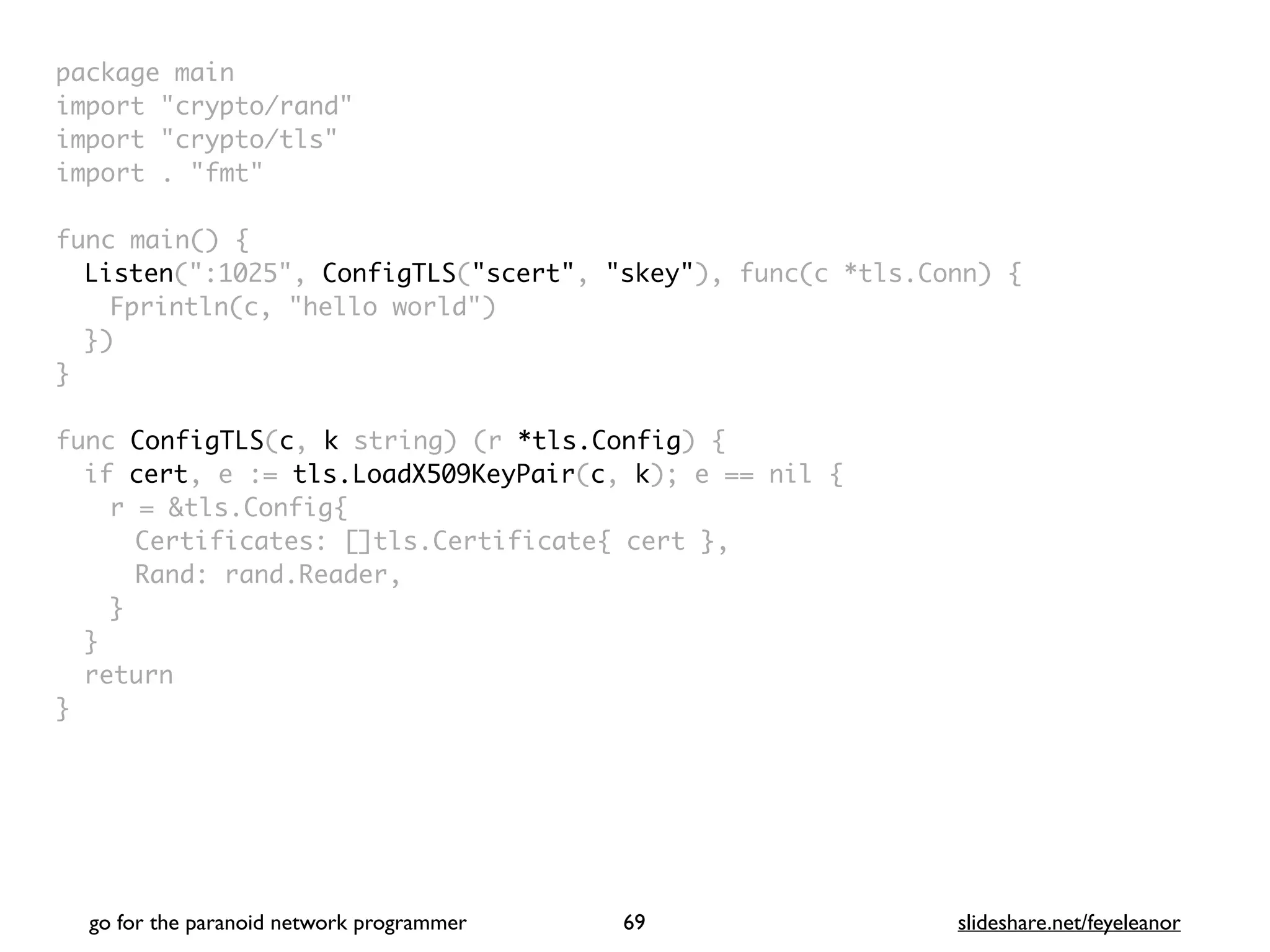package mai
n

import "crypto/rand
"

import "crypto/tls
"

import . "fmt
"

func main()
{

Listen(":1025", ConfigTLS("scert", "skey"), func(c *tls.Conn)
{

Fprintln(c, "hello world"
)

}
)

}

func ConfigTLS(c, k string) (r *tls.Config)
{

if cert, e := tls.LoadX509KeyPair(c, k); e == nil
{

r = &tls.Config
{

Certificates: []tls.Certificate{ cert }
,

Rand: rand.Reader
,

}
}

retur
n

}
go for the paranoid network programmer slideshare.net/feyeleanor
69
 