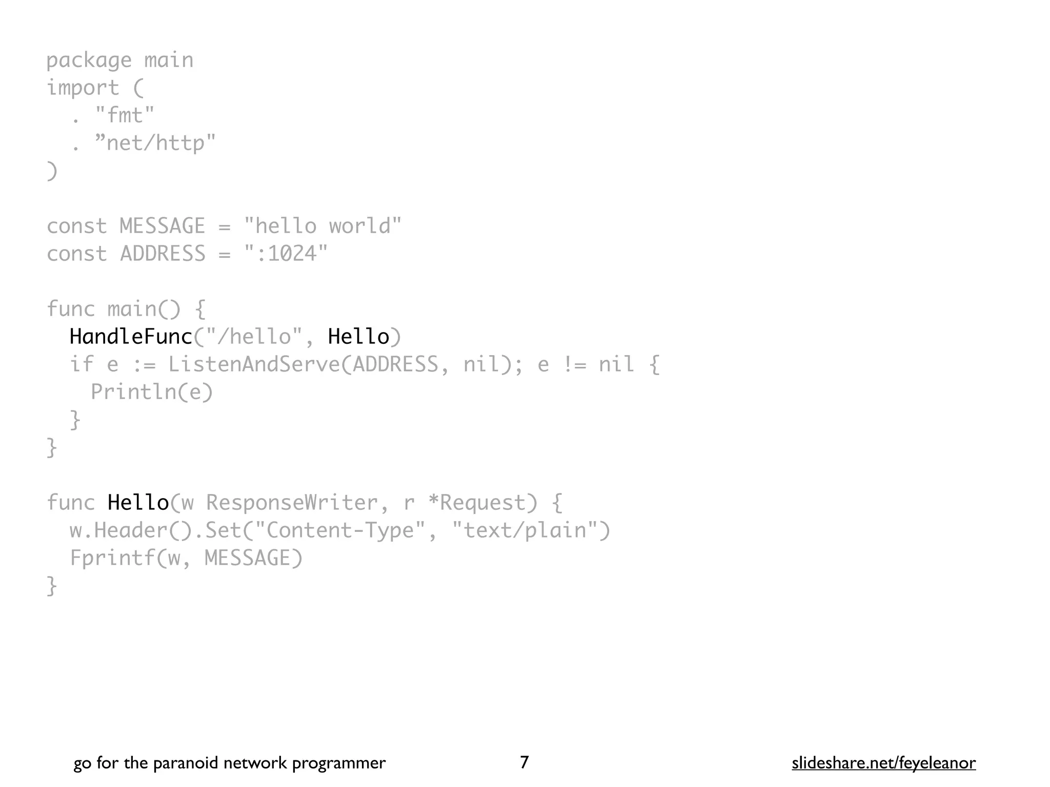 package mai
n

import
(

. "fmt
"

. ”net/http
"

)

const MESSAGE = "hello world
"

const ADDRESS = ":1024
"

func main()
{

HandleFunc("/hello", Hello
)

if e := ListenAndServe(ADDRESS, nil); e != nil
{

Println(e
)

}
}

func Hello(w ResponseWriter, r *Request)
{

w.Header().Set("Content-Type", "text/plain"
)

Fprintf(w, MESSAGE
)

}
go for the paranoid network programmer slideshare.net/feyeleanor
7
 