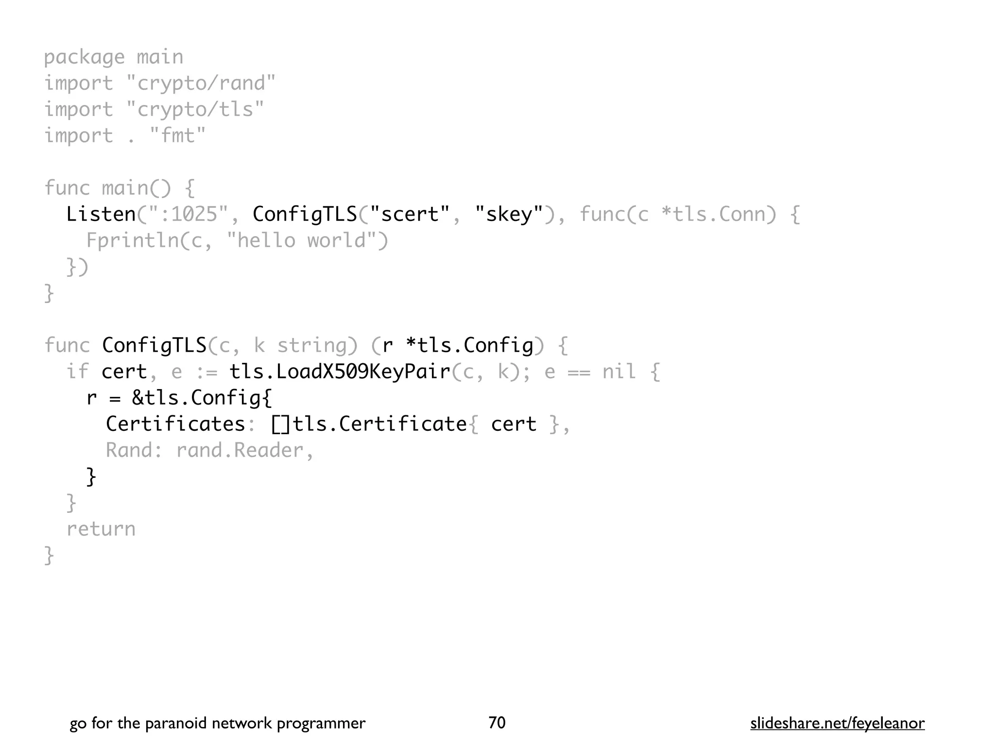 package mai
n

import "crypto/rand
"

import "crypto/tls
"

import . "fmt
"

func main()
{

Listen(":1025", ConfigTLS("scert", "skey"), func(c *tls.Conn)
{

Fprintln(c, "hello world"
)

}
)

}

func ConfigTLS(c, k string) (r *tls.Config)
{

if cert, e := tls.LoadX509KeyPair(c, k); e == nil
{

r = &tls.Config{
Certificates: []tls.Certificate{ cert }
,

Rand: rand.Reader
,

}
}

retur
n

}
go for the paranoid network programmer slideshare.net/feyeleanor
70
 