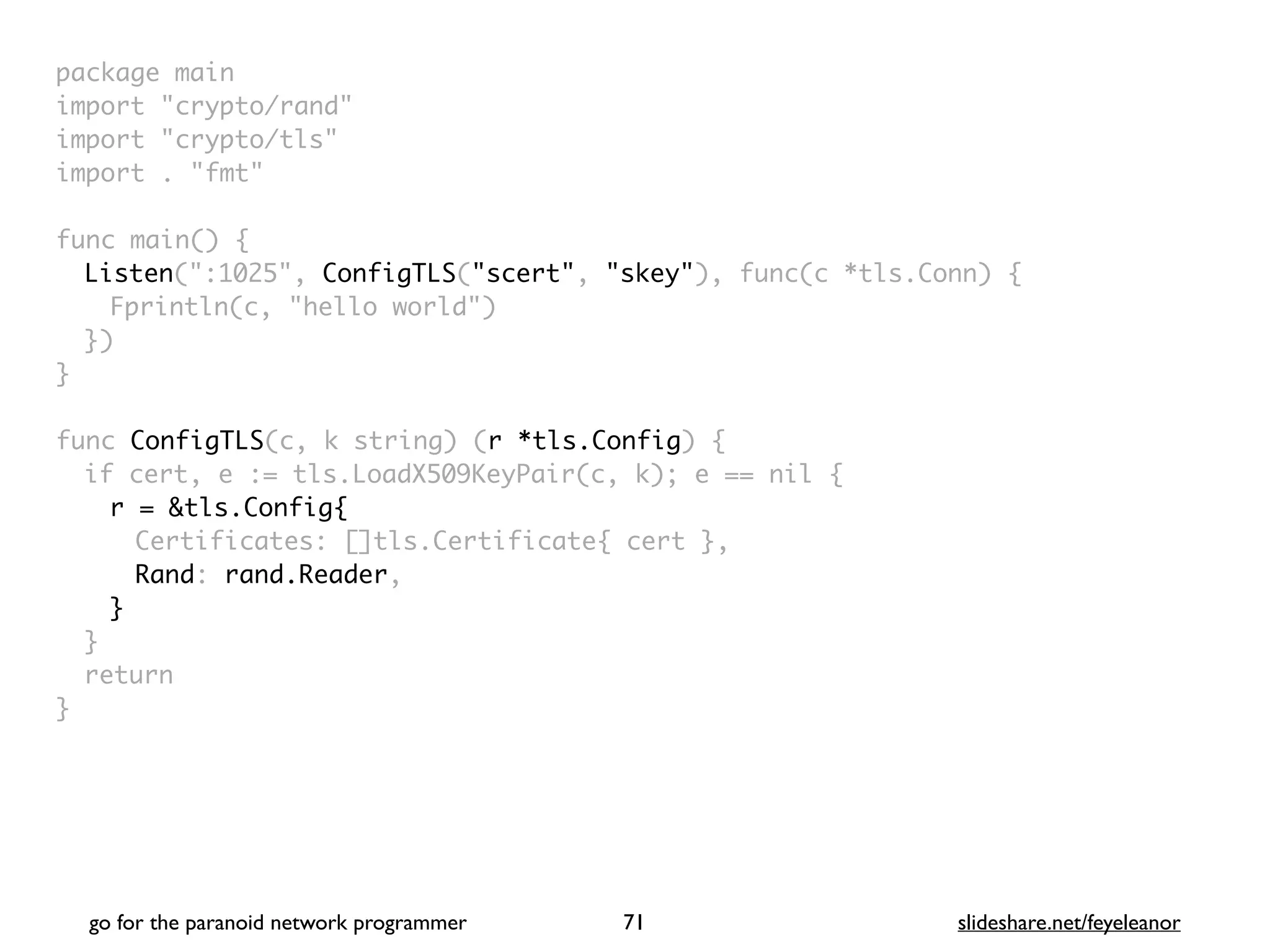 package mai
n

import "crypto/rand
"

import "crypto/tls
"

import . "fmt
"

func main()
{

Listen(":1025", ConfigTLS("scert", "skey"), func(c *tls.Conn)
{

Fprintln(c, "hello world"
)

}
)

}

func ConfigTLS(c, k string) (r *tls.Config)
{

if cert, e := tls.LoadX509KeyPair(c, k); e == nil
{

r = &tls.Config{
Certificates: []tls.Certificate{ cert }
,

Rand: rand.Reader
,

}
}

retur
n

}
go for the paranoid network programmer slideshare.net/feyeleanor
71
 