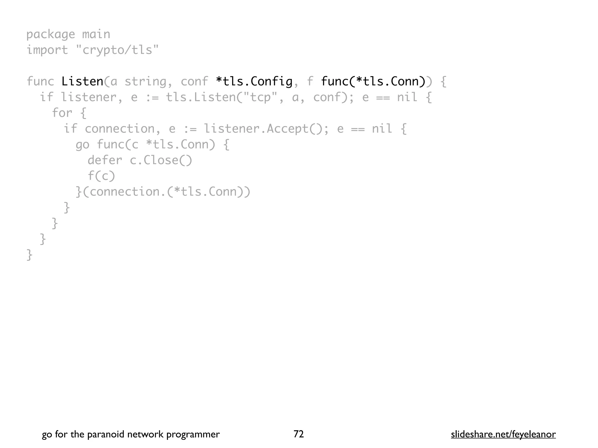 package mai
n

import "crypto/tls
"

func Listen(a string, conf *tls.Config, f func(*tls.Conn))
{

if listener, e := tls.Listen("tcp", a, conf); e == nil
{

for
{

if connection, e := listener.Accept(); e == nil
{

go func(c *tls.Conn)
{

defer c.Close(
)

f(c
)

}(connection.(*tls.Conn)
)

}
}
}

}
go for the paranoid network programmer slideshare.net/feyeleanor
72
 