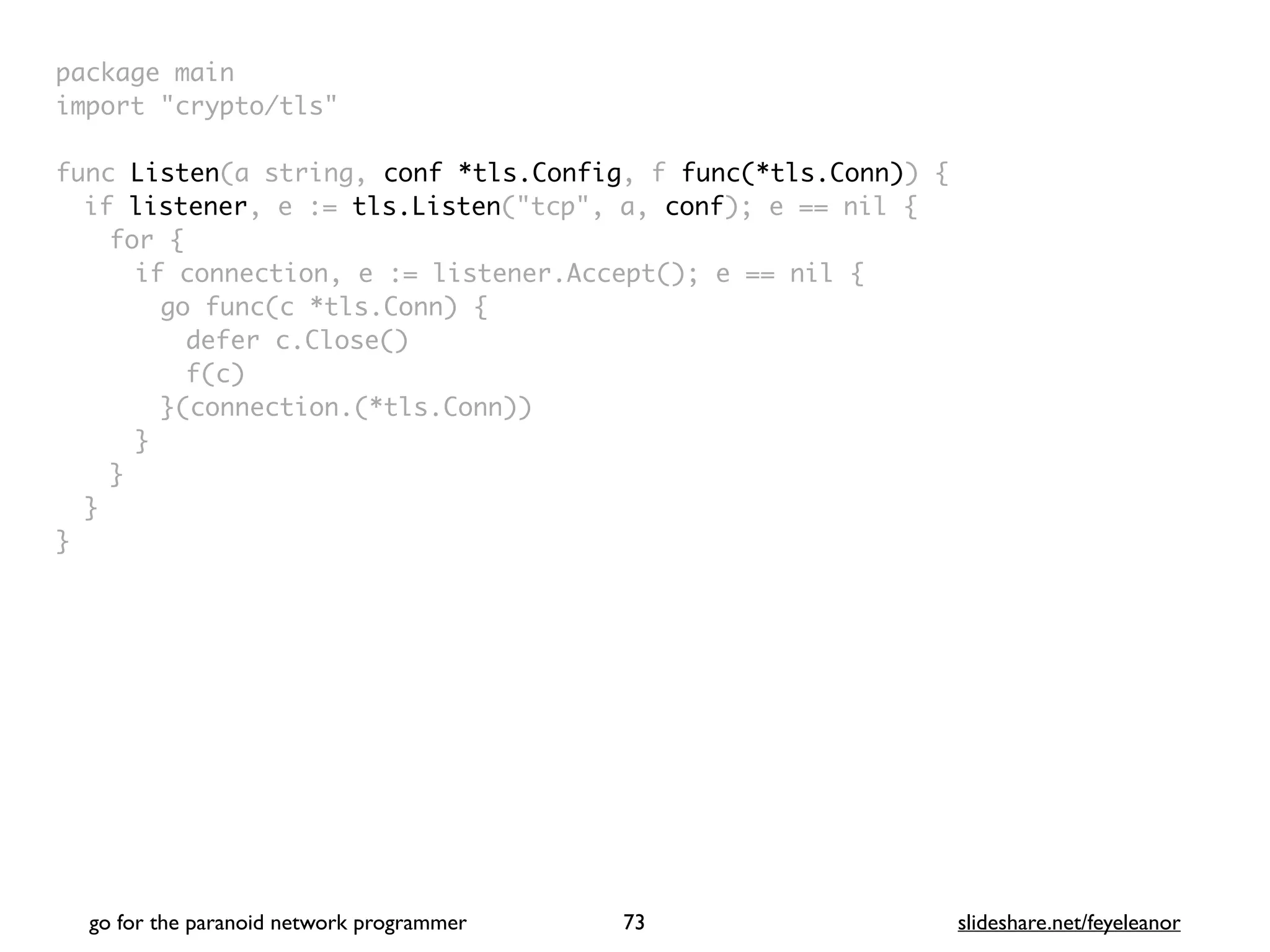 package mai
n

import "crypto/tls
"

func Listen(a string, conf *tls.Config, f func(*tls.Conn))
{

if listener, e := tls.Listen("tcp", a, conf); e == nil
{

for
{

if connection, e := listener.Accept(); e == nil
{

go func(c *tls.Conn)
{

defer c.Close(
)

f(c
)

}(connection.(*tls.Conn)
)

}
}
}

}
go for the paranoid network programmer slideshare.net/feyeleanor
73
 