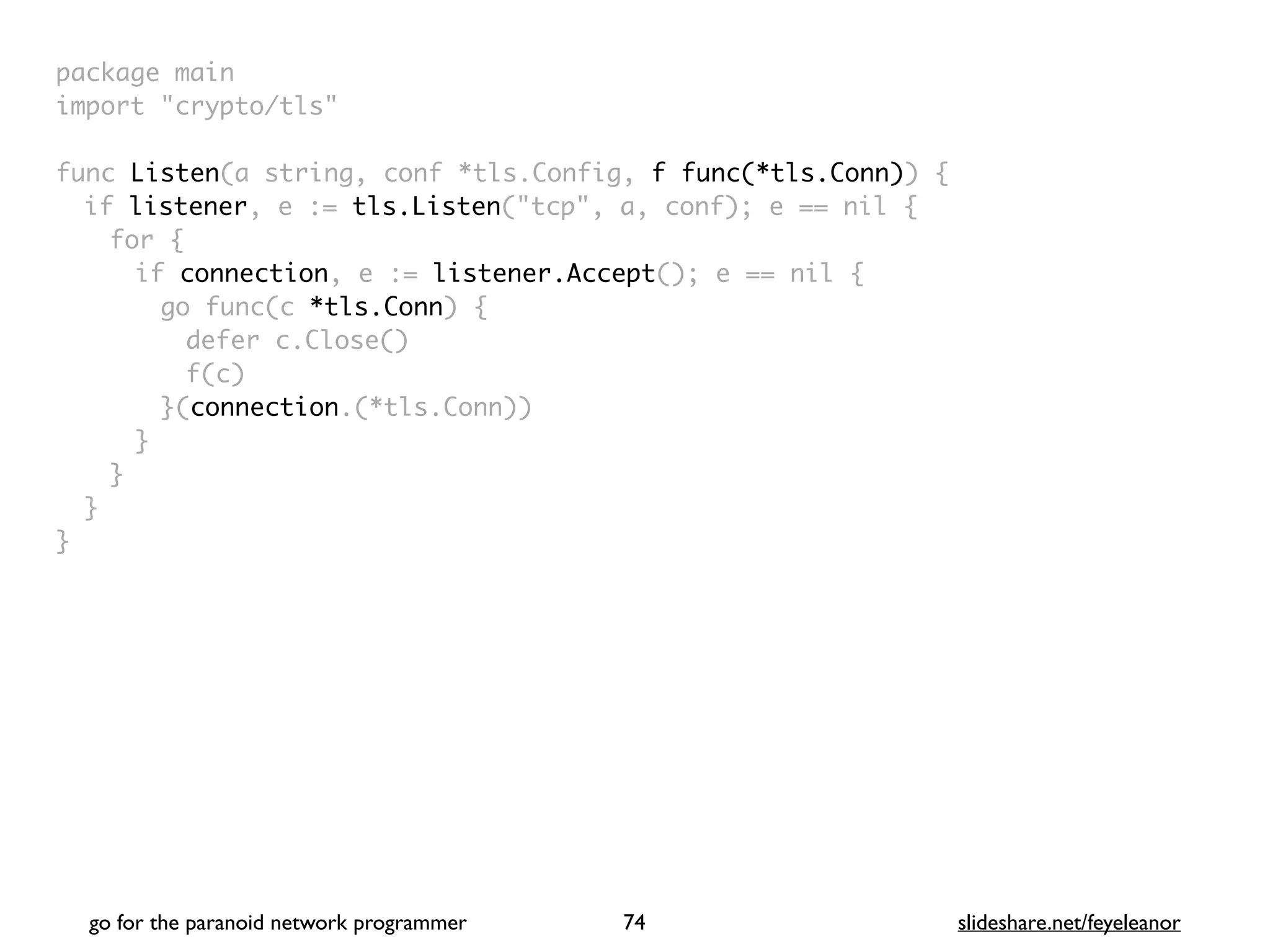 package mai
n

import "crypto/tls
"

func Listen(a string, conf *tls.Config, f func(*tls.Conn))
{

if listener, e := tls.Listen("tcp", a, conf); e == nil
{

for
{

if connection, e := listener.Accept(); e == nil
{

go func(c *tls.Conn)
{

defer c.Close(
)

f(c
)

}(connection.(*tls.Conn)
)

}
}
}

}
go for the paranoid network programmer slideshare.net/feyeleanor
74
 