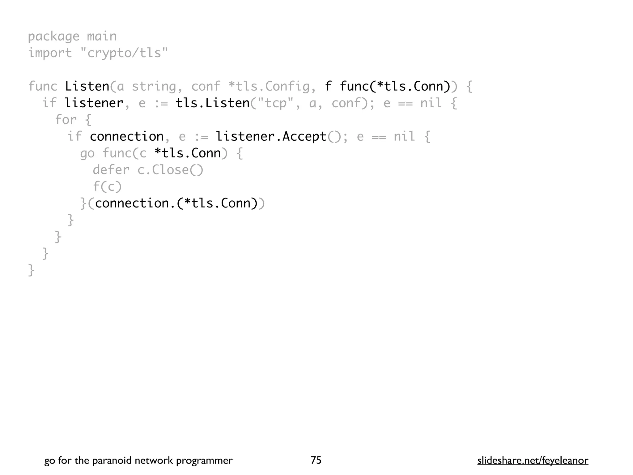 package mai
n

import "crypto/tls
"

func Listen(a string, conf *tls.Config, f func(*tls.Conn))
{

if listener, e := tls.Listen("tcp", a, conf); e == nil
{

for
{

if connection, e := listener.Accept(); e == nil
{

go func(c *tls.Conn)
{

defer c.Close(
)

f(c
)

}(connection.(*tls.Conn)
)

}
}
}

}
go for the paranoid network programmer slideshare.net/feyeleanor
75
 