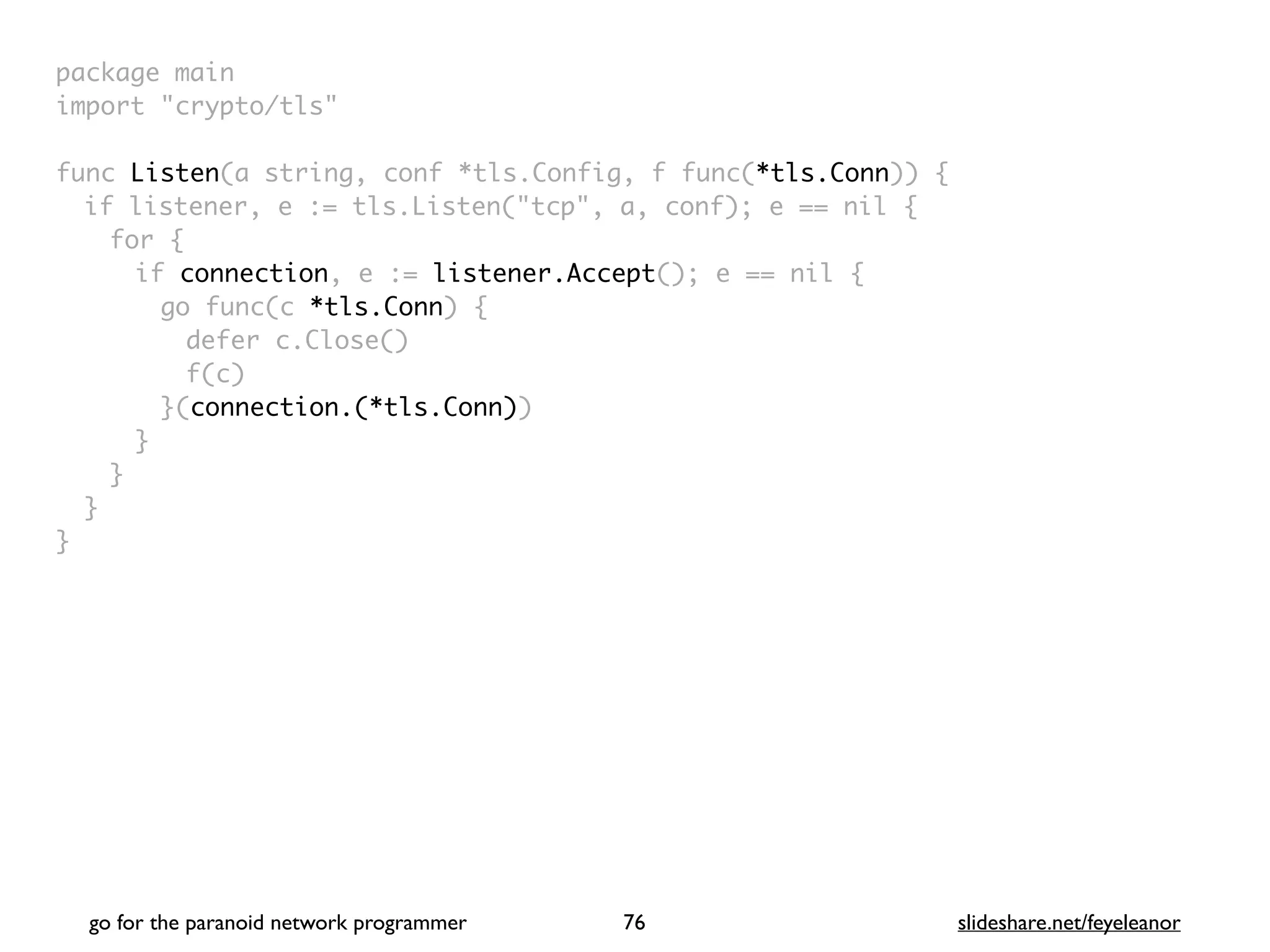 package mai
n

import "crypto/tls
"

func Listen(a string, conf *tls.Config, f func(*tls.Conn))
{

if listener, e := tls.Listen("tcp", a, conf); e == nil
{

for
{

if connection, e := listener.Accept(); e == nil
{

go func(c *tls.Conn)
{

defer c.Close(
)

f(c
)

}(connection.(*tls.Conn)
)

}
}
}

}
go for the paranoid network programmer slideshare.net/feyeleanor
76
 
