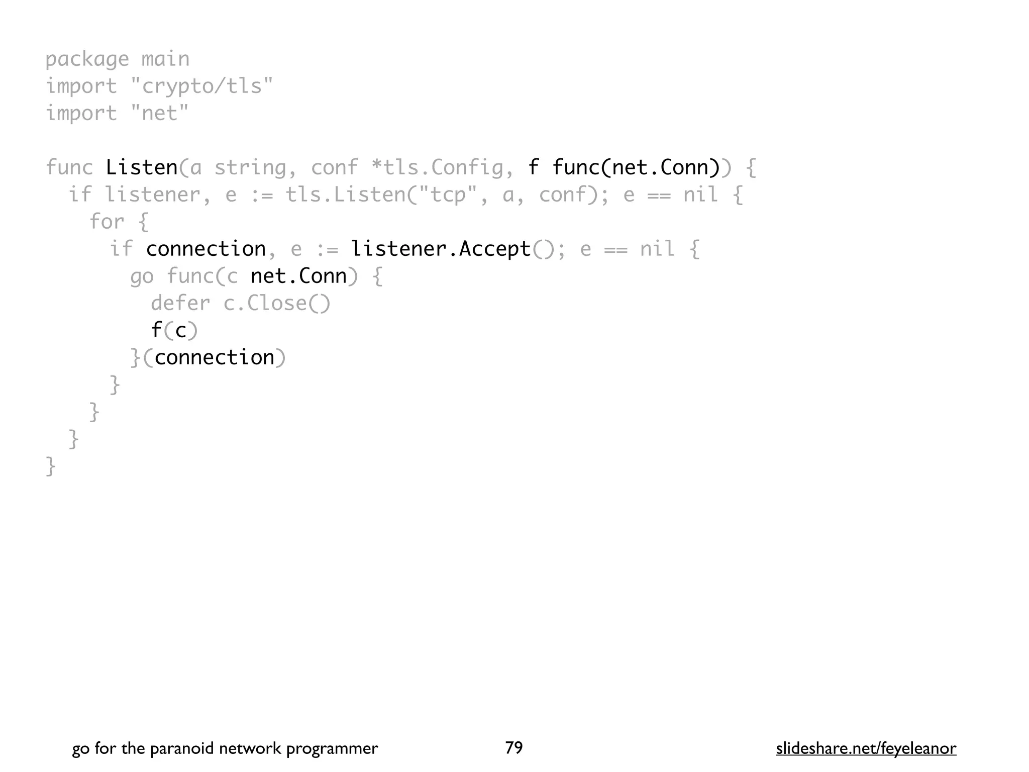 package mai
n

import "crypto/tls
"

import "net
"

func Listen(a string, conf *tls.Config, f func(net.Conn))
{

if listener, e := tls.Listen("tcp", a, conf); e == nil
{

for
{

if connection, e := listener.Accept(); e == nil
{

go func(c net.Conn)
{

defer c.Close(
)

f(c
)

}(connection
)

}
}
}

}
go for the paranoid network programmer slideshare.net/feyeleanor
79
 