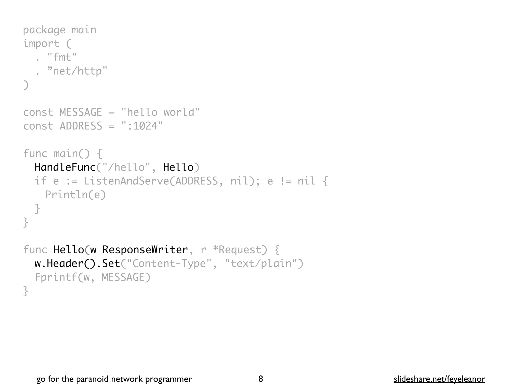 package mai
n

import
(

. "fmt
"

. ”net/http
"

)

const MESSAGE = "hello world
"

const ADDRESS = ":1024
"

func main()
{

HandleFunc("/hello", Hello
)

if e := ListenAndServe(ADDRESS, nil); e != nil
{

Println(e
)

}
}

func Hello(w ResponseWriter, r *Request)
{

w.Header().Set("Content-Type", "text/plain"
)

Fprintf(w, MESSAGE
)

}
go for the paranoid network programmer slideshare.net/feyeleanor
8
 