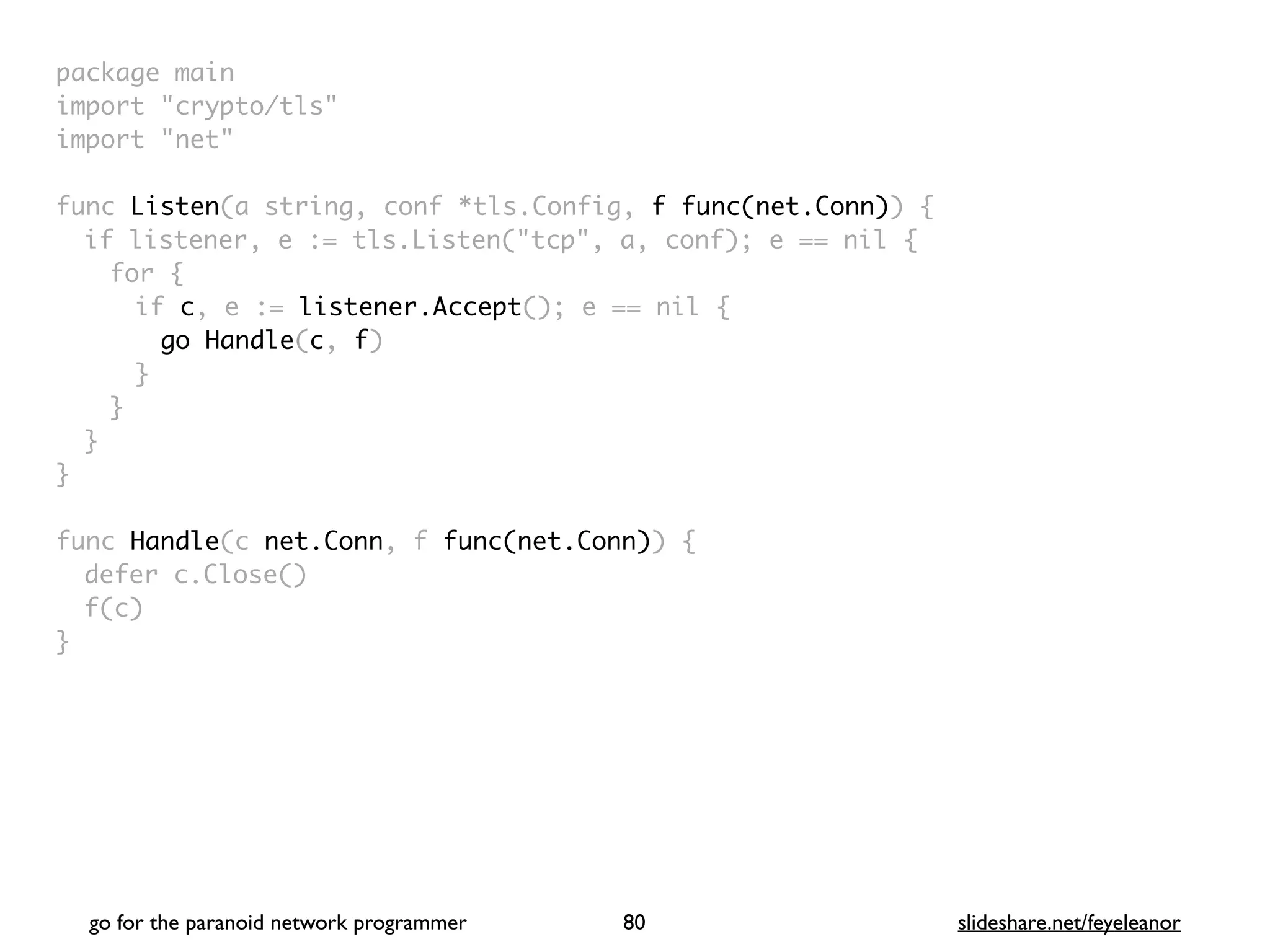 package mai
n

import "crypto/tls
"

import "net
"

func Listen(a string, conf *tls.Config, f func(net.Conn))
{

if listener, e := tls.Listen("tcp", a, conf); e == nil
{

for
{

if c, e := listener.Accept(); e == nil
{

go Handle(c, f
)

}
}
}
}

func Handle(c net.Conn, f func(net.Conn))
{

defer c.Close(
)

f(c
)

}
go for the paranoid network programmer slideshare.net/feyeleanor
80
 
