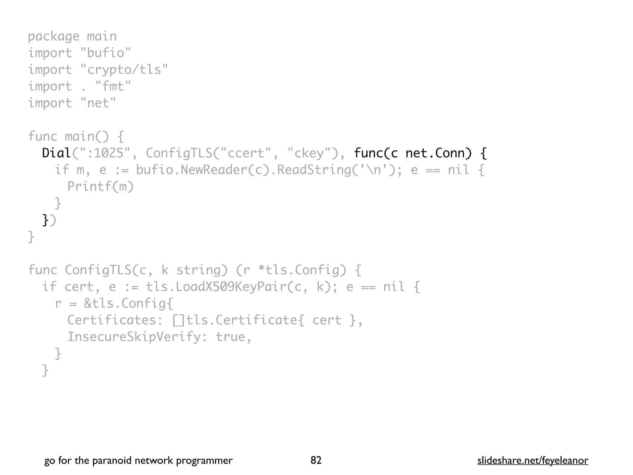 package mai
n

import "bufio
"

import "crypto/tls
"

import . "fmt
"

import "net
"

 

func main()
{

Dial(":1025", ConfigTLS("ccert", "ckey"), func(c net.Conn) {
if m, e := bufio.NewReader(c).ReadString('n'); e == nil
{

Printf(m
)

}

}
)

}

func ConfigTLS(c, k string) (r *tls.Config)
{

if cert, e := tls.LoadX509KeyPair(c, k); e == nil
{

r = &tls.Config
{

Certificates: []tls.Certificate{ cert }
,

InsecureSkipVerify: true
,

}
}

go for the paranoid network programmer slideshare.net/feyeleanor
82
 