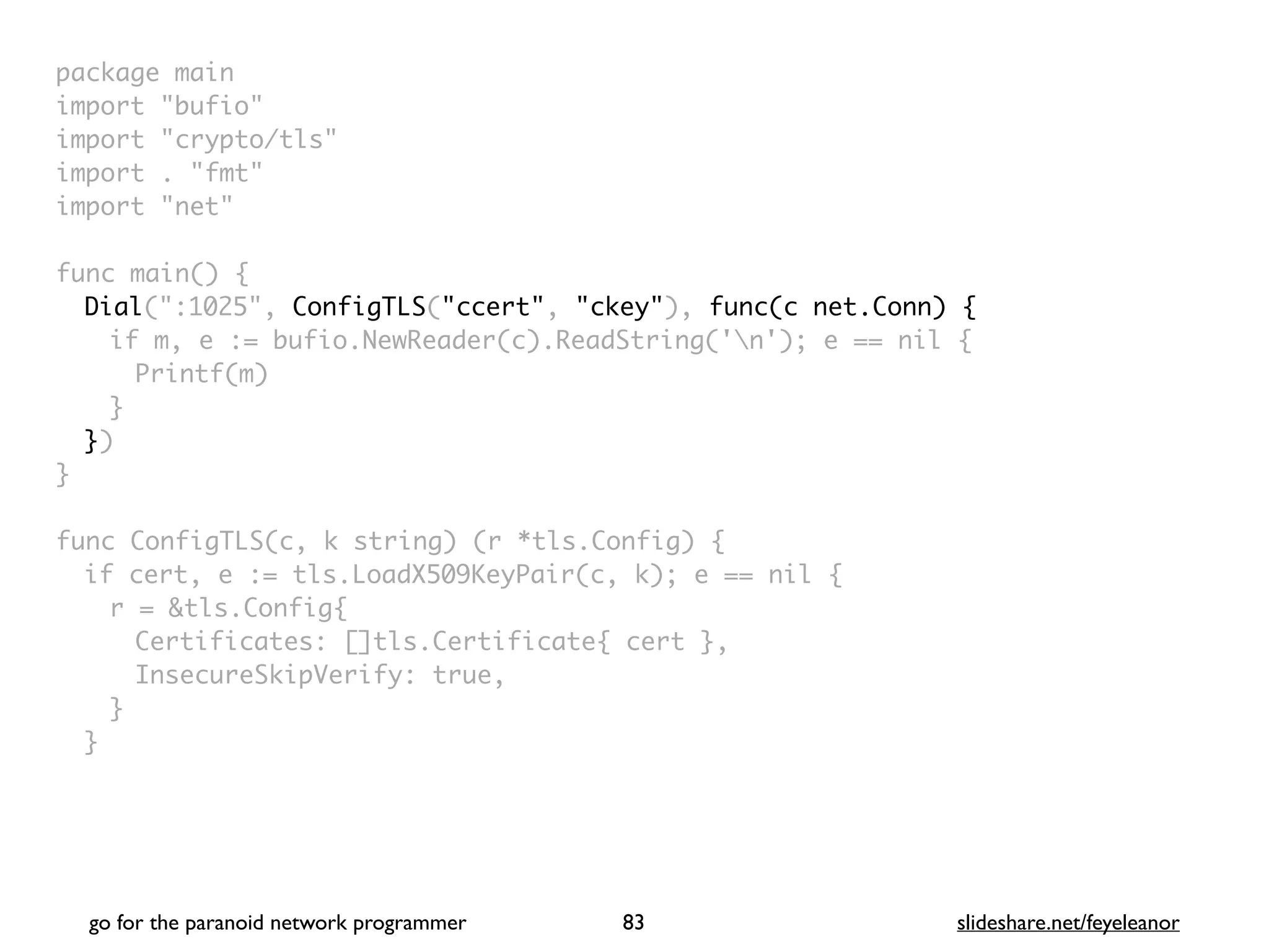 package mai
n

import "bufio
"

import "crypto/tls
"

import . "fmt
"

import "net
"

 

func main()
{

Dial(":1025", ConfigTLS("ccert", "ckey"), func(c net.Conn) {
if m, e := bufio.NewReader(c).ReadString('n'); e == nil
{

Printf(m
)

}

}
)

}

func ConfigTLS(c, k string) (r *tls.Config)
{

if cert, e := tls.LoadX509KeyPair(c, k); e == nil
{

r = &tls.Config
{

Certificates: []tls.Certificate{ cert }
,

InsecureSkipVerify: true
,

}
}

go for the paranoid network programmer slideshare.net/feyeleanor
83
 