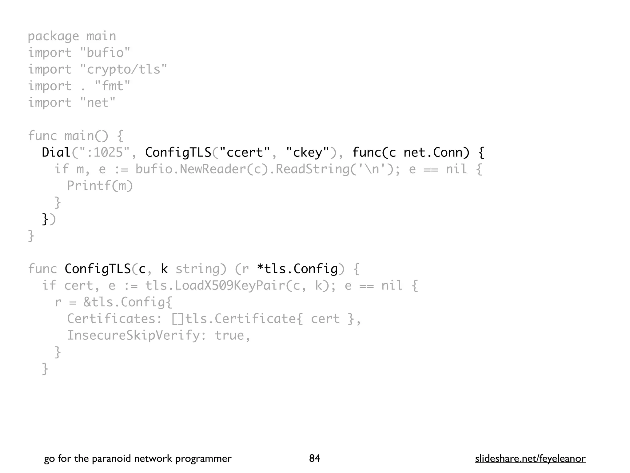 package mai
n

import "bufio
"

import "crypto/tls
"

import . "fmt
"

import "net
"

 

func main()
{

Dial(":1025", ConfigTLS("ccert", "ckey"), func(c net.Conn) {
if m, e := bufio.NewReader(c).ReadString('n'); e == nil
{

Printf(m
)

}

}
)

}

func ConfigTLS(c, k string) (r *tls.Config)
{

if cert, e := tls.LoadX509KeyPair(c, k); e == nil
{

r = &tls.Config
{

Certificates: []tls.Certificate{ cert }
,

InsecureSkipVerify: true
,

}
}

go for the paranoid network programmer slideshare.net/feyeleanor
84
 