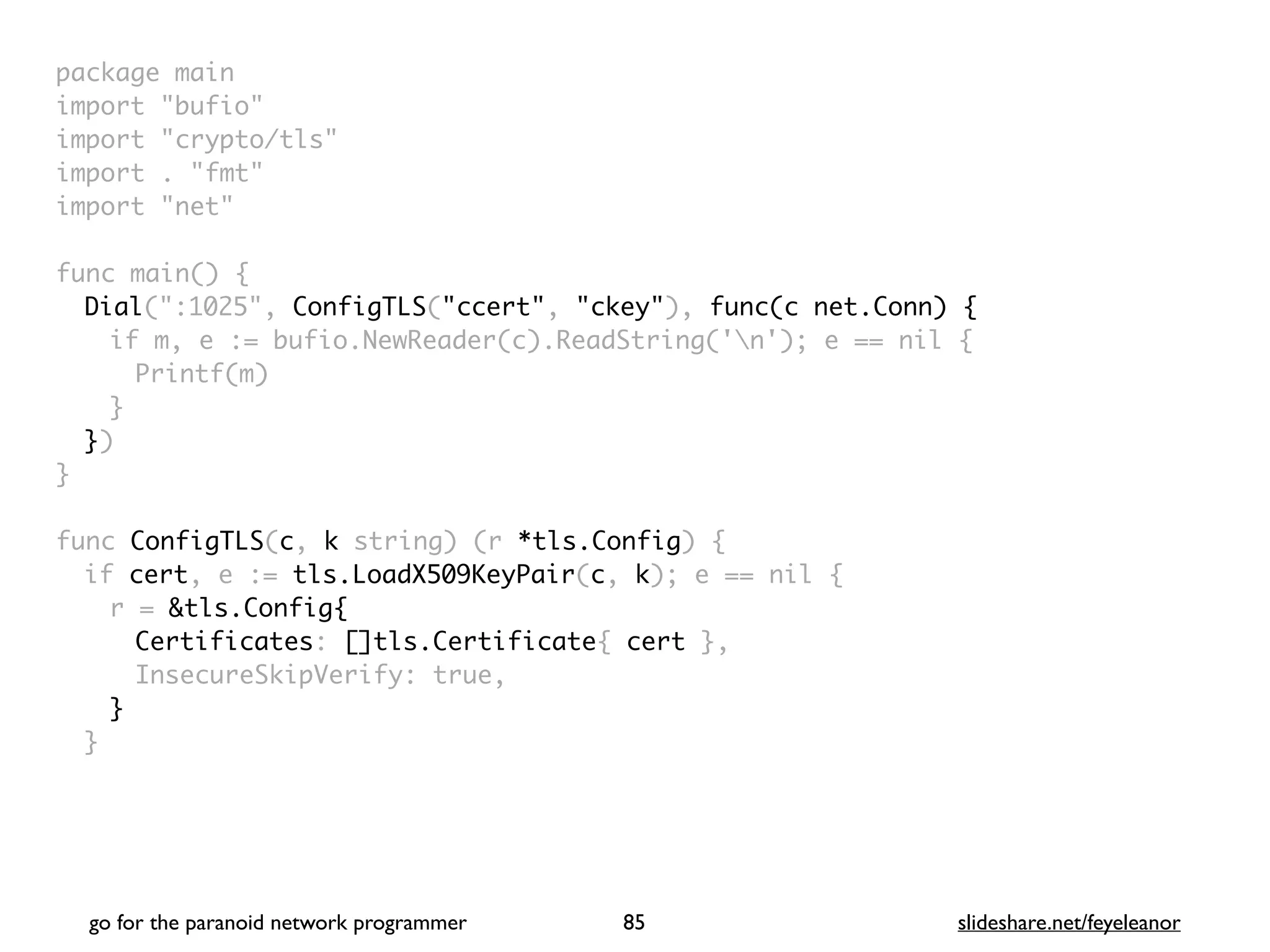 package mai
n

import "bufio
"

import "crypto/tls
"

import . "fmt
"

import "net
"

 

func main()
{

Dial(":1025", ConfigTLS("ccert", "ckey"), func(c net.Conn) {
if m, e := bufio.NewReader(c).ReadString('n'); e == nil
{

Printf(m
)

}

}
)

}

func ConfigTLS(c, k string) (r *tls.Config)
{

if cert, e := tls.LoadX509KeyPair(c, k); e == nil
{

r = &tls.Config{
Certificates: []tls.Certificate{ cert }
,

InsecureSkipVerify: true
,

}
}

go for the paranoid network programmer slideshare.net/feyeleanor
85
 