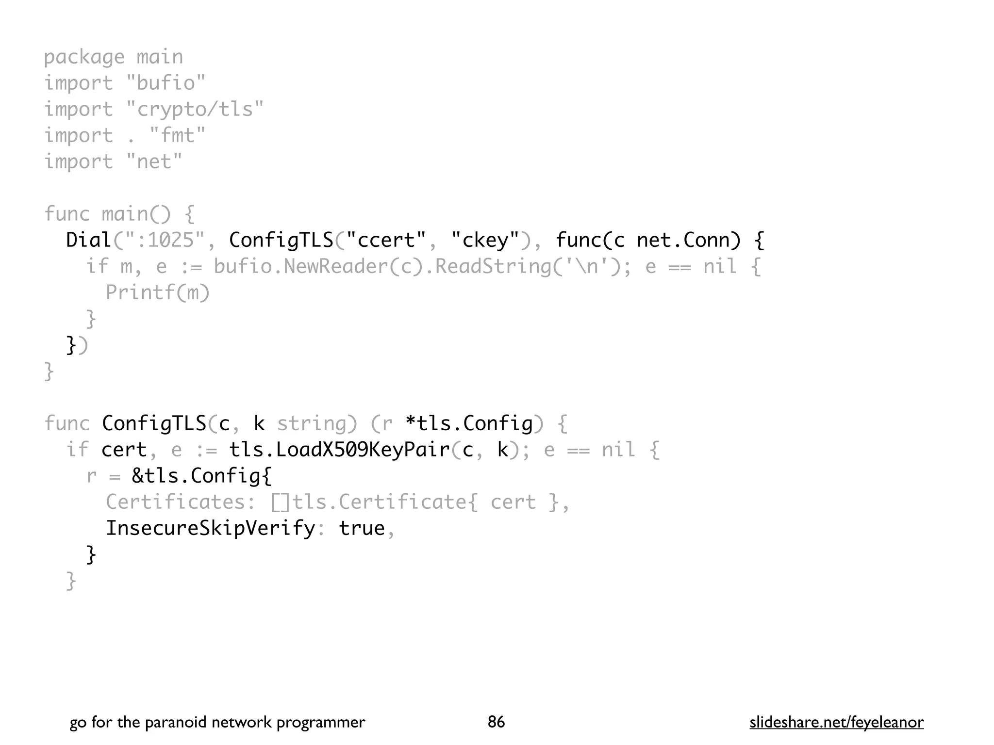 package mai
n

import "bufio
"

import "crypto/tls
"

import . "fmt
"

import "net
"

 

func main()
{

Dial(":1025", ConfigTLS("ccert", "ckey"), func(c net.Conn) {
if m, e := bufio.NewReader(c).ReadString('n'); e == nil
{

Printf(m
)

}

}
)

}

func ConfigTLS(c, k string) (r *tls.Config)
{

if cert, e := tls.LoadX509KeyPair(c, k); e == nil
{

r = &tls.Config{
Certificates: []tls.Certificate{ cert }
,

InsecureSkipVerify: true
,

}
}

go for the paranoid network programmer slideshare.net/feyeleanor
86
 