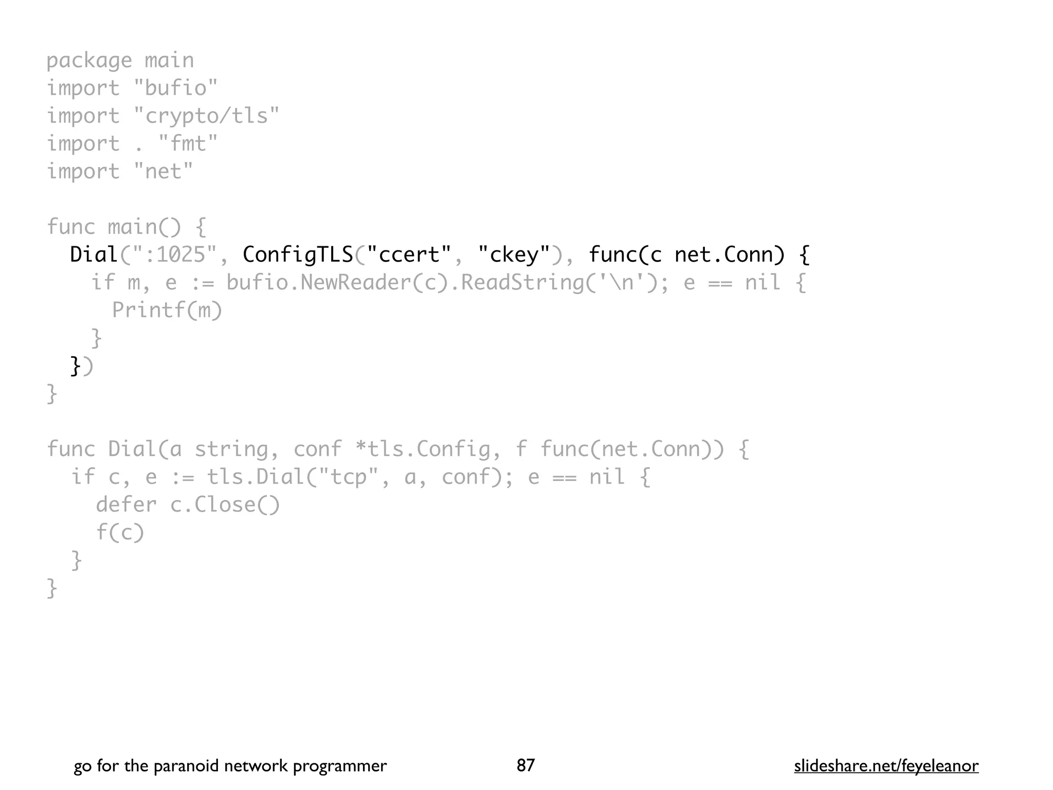 package mai
n

import "bufio
"

import "crypto/tls
"

import . "fmt
"

import "net
"

 

func main()
{

Dial(":1025", ConfigTLS("ccert", "ckey"), func(c net.Conn) {
if m, e := bufio.NewReader(c).ReadString('n'); e == nil
{

Printf(m
)

}

}
)

}

func Dial(a string, conf *tls.Config, f func(net.Conn))
{

if c, e := tls.Dial("tcp", a, conf); e == nil
{

defer c.Close(
)

f(c
)

}

}
go for the paranoid network programmer slideshare.net/feyeleanor
87
 