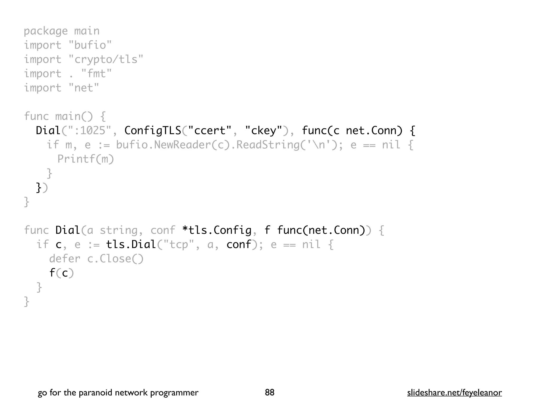 package mai
n

import "bufio
"

import "crypto/tls
"

import . "fmt
"

import "net
"

 

func main()
{

Dial(":1025", ConfigTLS("ccert", "ckey"), func(c net.Conn) {
if m, e := bufio.NewReader(c).ReadString('n'); e == nil
{

Printf(m
)

}

}
)

}

func Dial(a string, conf *tls.Config, f func(net.Conn))
{

if c, e := tls.Dial("tcp", a, conf); e == nil
{

defer c.Close(
)

f(c
)

}

}
go for the paranoid network programmer slideshare.net/feyeleanor
88
 