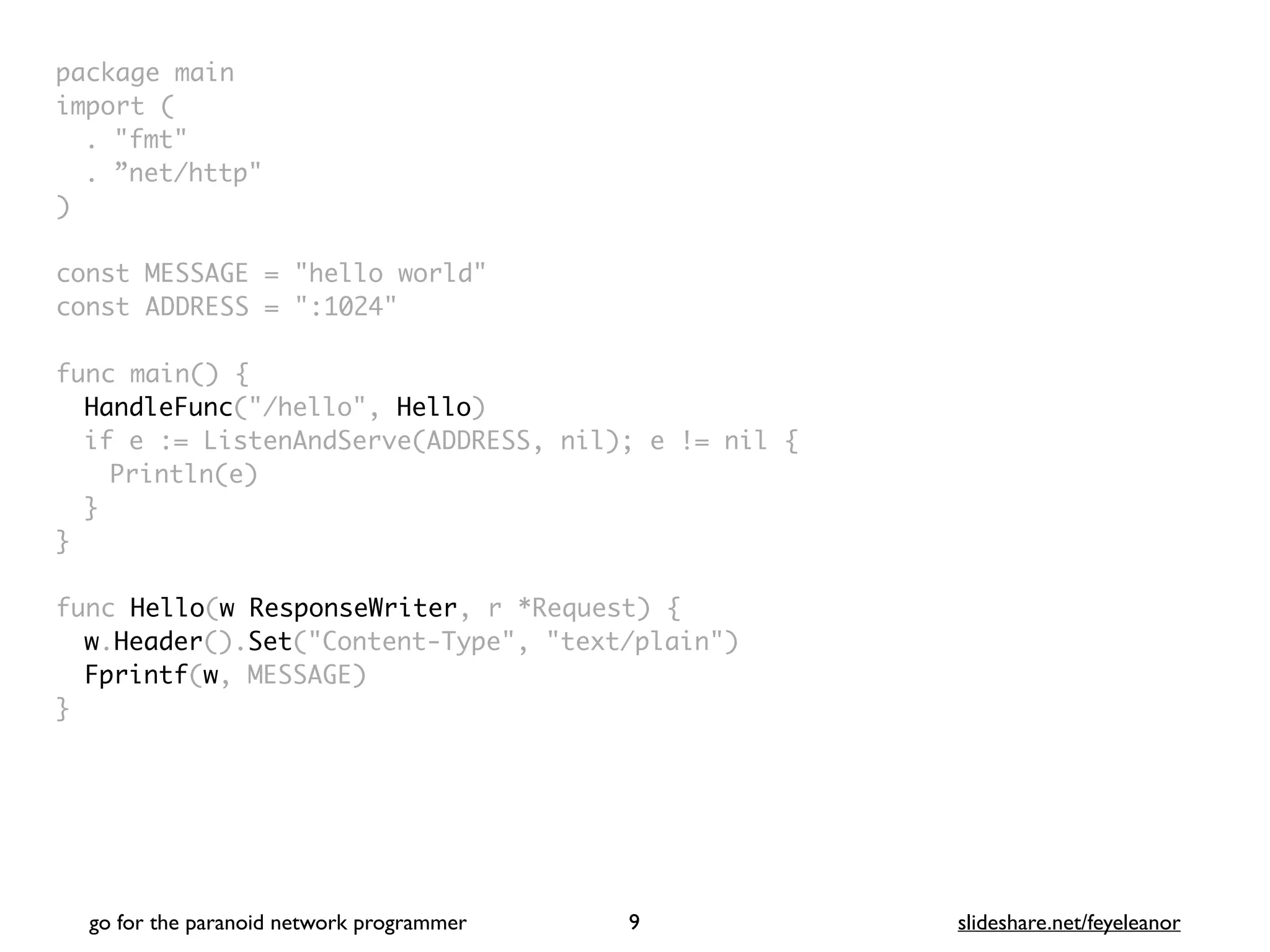 package mai
n

import
(

. "fmt
"

. ”net/http
"

)

const MESSAGE = "hello world
"

const ADDRESS = ":1024
"

func main()
{

HandleFunc("/hello", Hello
)

if e := ListenAndServe(ADDRESS, nil); e != nil
{

Println(e
)

}
}

func Hello(w ResponseWriter, r *Request)
{

w.Header().Set("Content-Type", "text/plain")
Fprintf(w, MESSAGE
)

}
go for the paranoid network programmer slideshare.net/feyeleanor
9
 