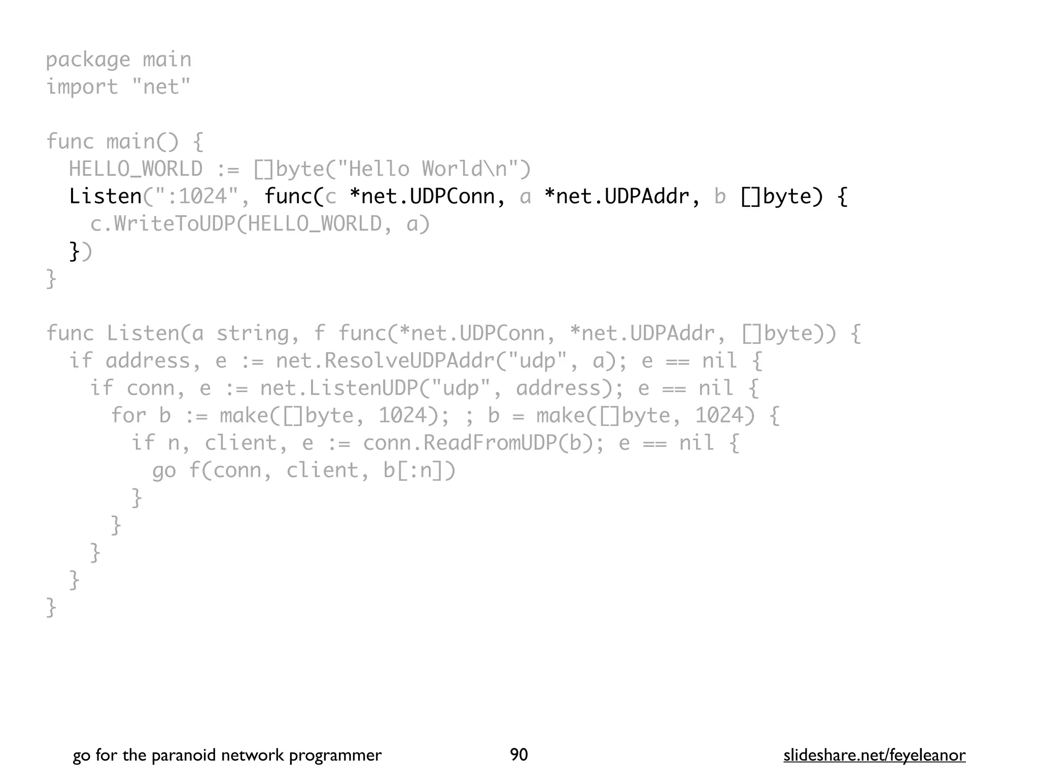 package mai
n

import "net
"

func main()
{

HELLO_WORLD := []byte("Hello Worldn"
)

Listen(":1024", func(c *net.UDPConn, a *net.UDPAddr, b []byte) {
c.WriteToUDP(HELLO_WORLD, a
)

}
)

}

func Listen(a string, f func(*net.UDPConn, *net.UDPAddr, []byte))
{

if address, e := net.ResolveUDPAddr("udp", a); e == nil
{

if conn, e := net.ListenUDP("udp", address); e == nil
{

for b := make([]byte, 1024); ; b = make([]byte, 1024)
{

if n, client, e := conn.ReadFromUDP(b); e == nil
{

go f(conn, client, b[:n]
)

}
}
}
}

}
go for the paranoid network programmer slideshare.net/feyeleanor
90
 