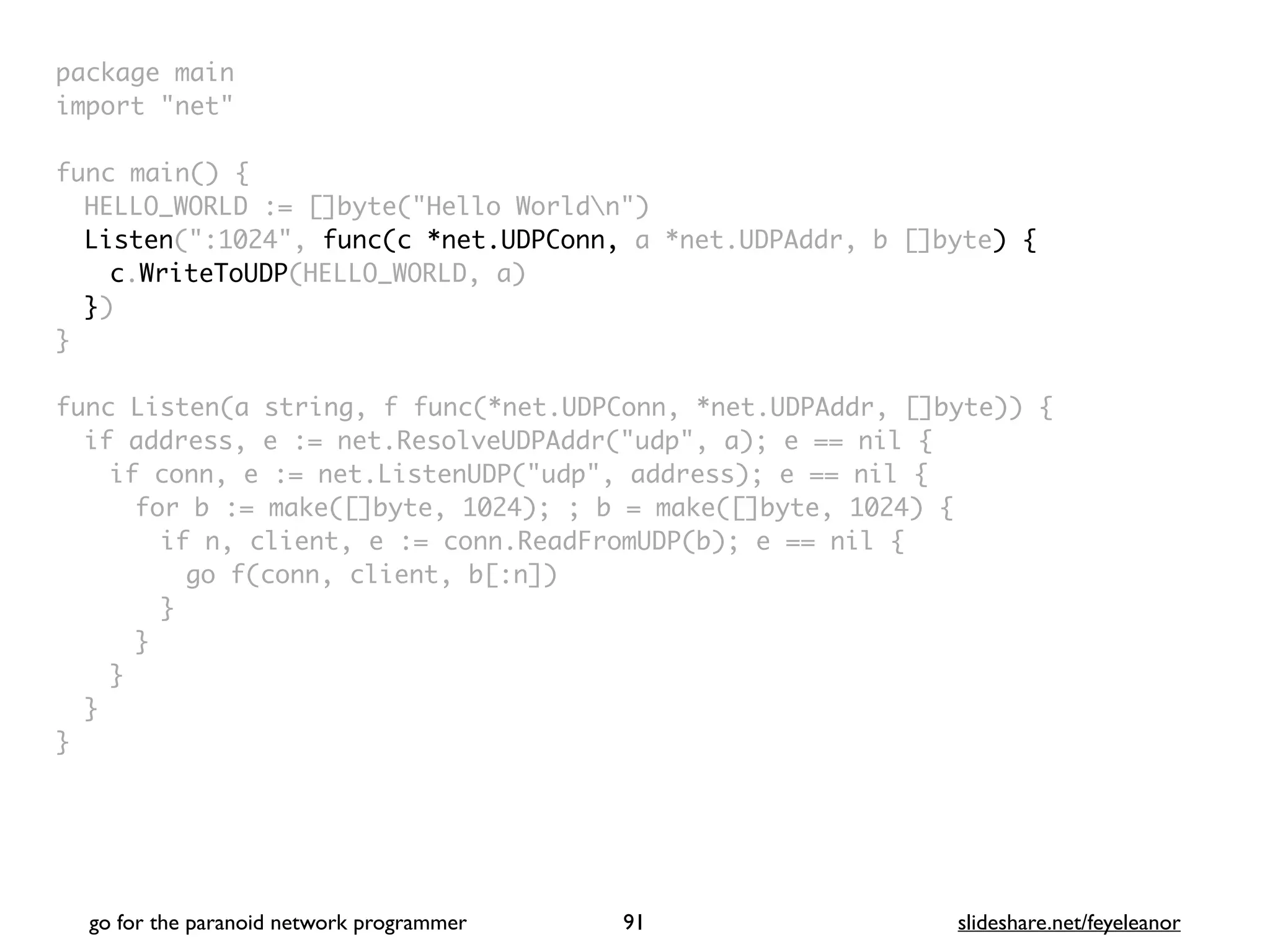 package mai
n

import "net
"

func main()
{

HELLO_WORLD := []byte("Hello Worldn"
)

Listen(":1024", func(c *net.UDPConn, a *net.UDPAddr, b []byte) {
c.WriteToUDP(HELLO_WORLD, a
)

}
)

}

func Listen(a string, f func(*net.UDPConn, *net.UDPAddr, []byte))
{

if address, e := net.ResolveUDPAddr("udp", a); e == nil
{

if conn, e := net.ListenUDP("udp", address); e == nil
{

for b := make([]byte, 1024); ; b = make([]byte, 1024)
{

if n, client, e := conn.ReadFromUDP(b); e == nil
{

go f(conn, client, b[:n]
)

}
}
}
}

}
go for the paranoid network programmer slideshare.net/feyeleanor
91
 