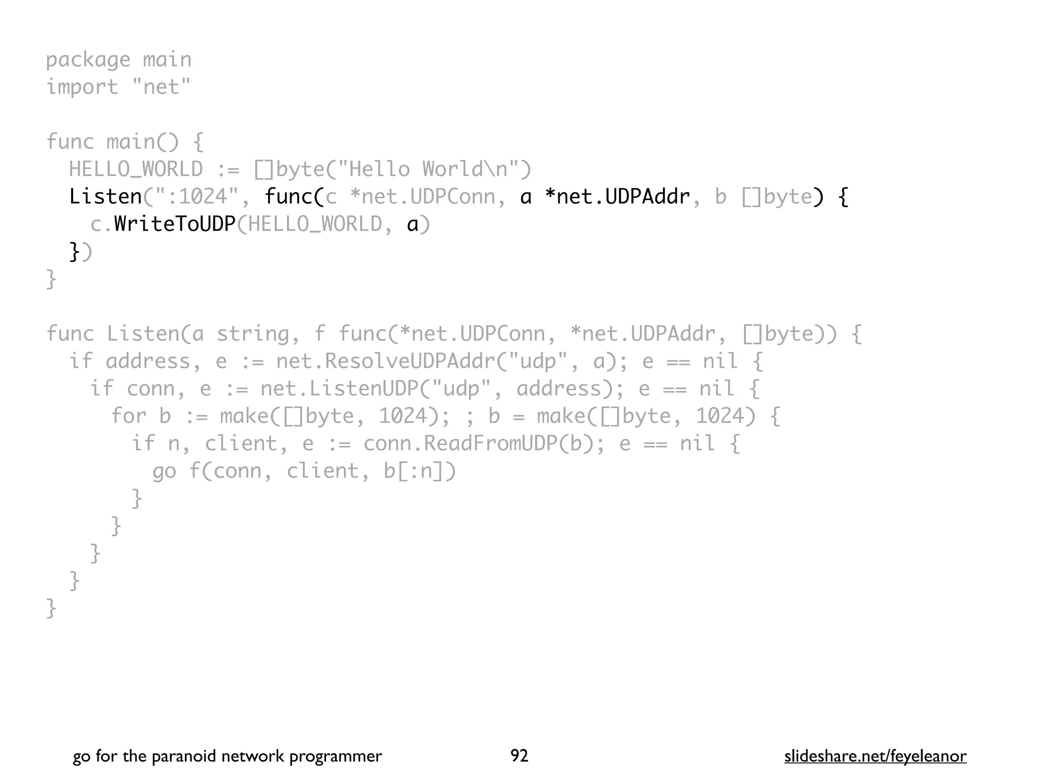package mai
n

import "net
"

func main()
{

HELLO_WORLD := []byte("Hello Worldn"
)

Listen(":1024", func(c *net.UDPConn, a *net.UDPAddr, b []byte) {
c.WriteToUDP(HELLO_WORLD, a
)

}
)

}

func Listen(a string, f func(*net.UDPConn, *net.UDPAddr, []byte))
{

if address, e := net.ResolveUDPAddr("udp", a); e == nil
{

if conn, e := net.ListenUDP("udp", address); e == nil
{

for b := make([]byte, 1024); ; b = make([]byte, 1024)
{

if n, client, e := conn.ReadFromUDP(b); e == nil
{

go f(conn, client, b[:n]
)

}
}
}
}

}
go for the paranoid network programmer slideshare.net/feyeleanor
92
 