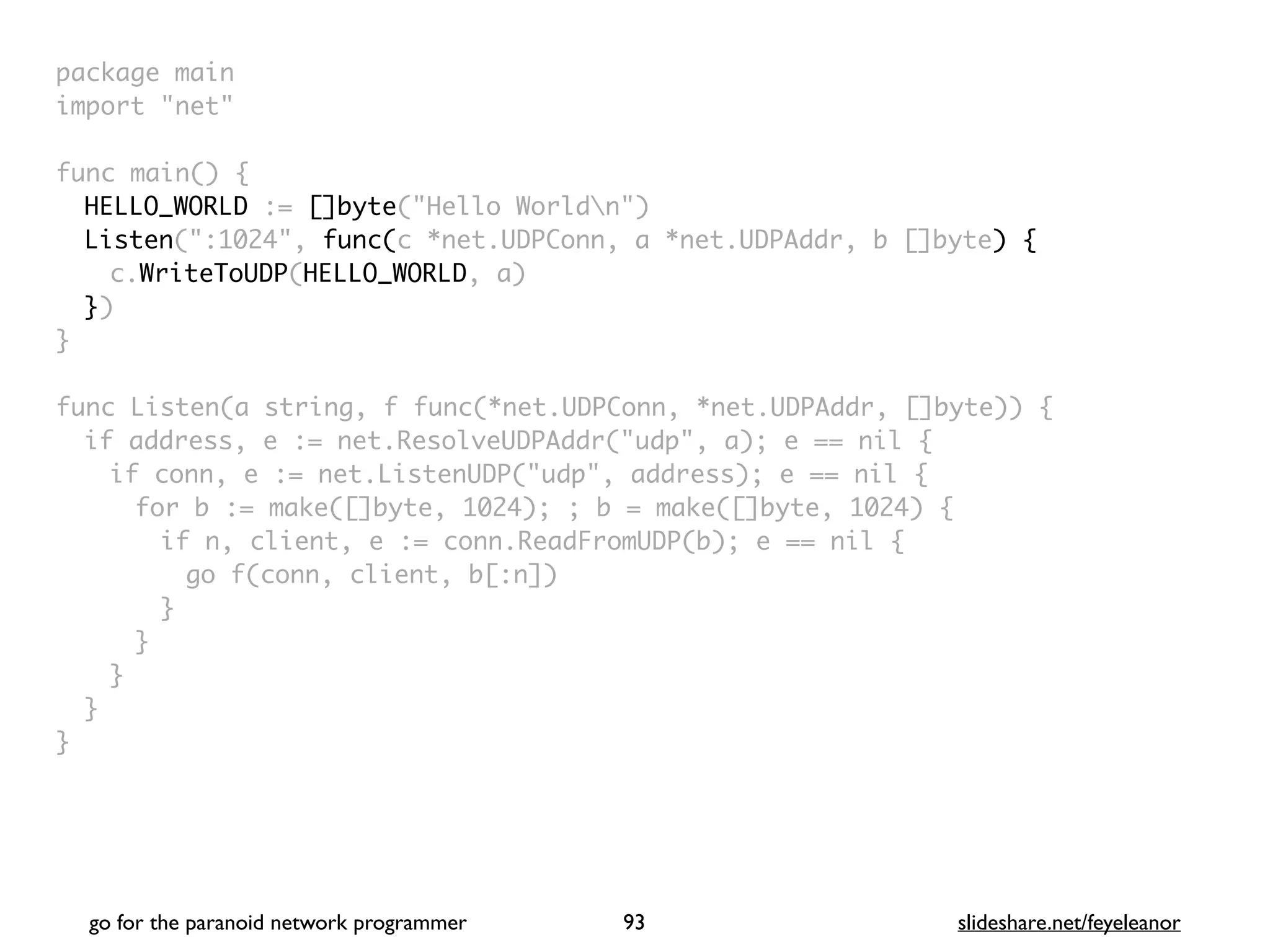 package mai
n

import "net
"

func main()
{

HELLO_WORLD := []byte("Hello Worldn"
)

Listen(":1024", func(c *net.UDPConn, a *net.UDPAddr, b []byte) {
c.WriteToUDP(HELLO_WORLD, a
)

}
)

}

func Listen(a string, f func(*net.UDPConn, *net.UDPAddr, []byte))
{

if address, e := net.ResolveUDPAddr("udp", a); e == nil
{

if conn, e := net.ListenUDP("udp", address); e == nil
{

for b := make([]byte, 1024); ; b = make([]byte, 1024)
{

if n, client, e := conn.ReadFromUDP(b); e == nil
{

go f(conn, client, b[:n]
)

}
}
}
}

}
go for the paranoid network programmer slideshare.net/feyeleanor
93
 