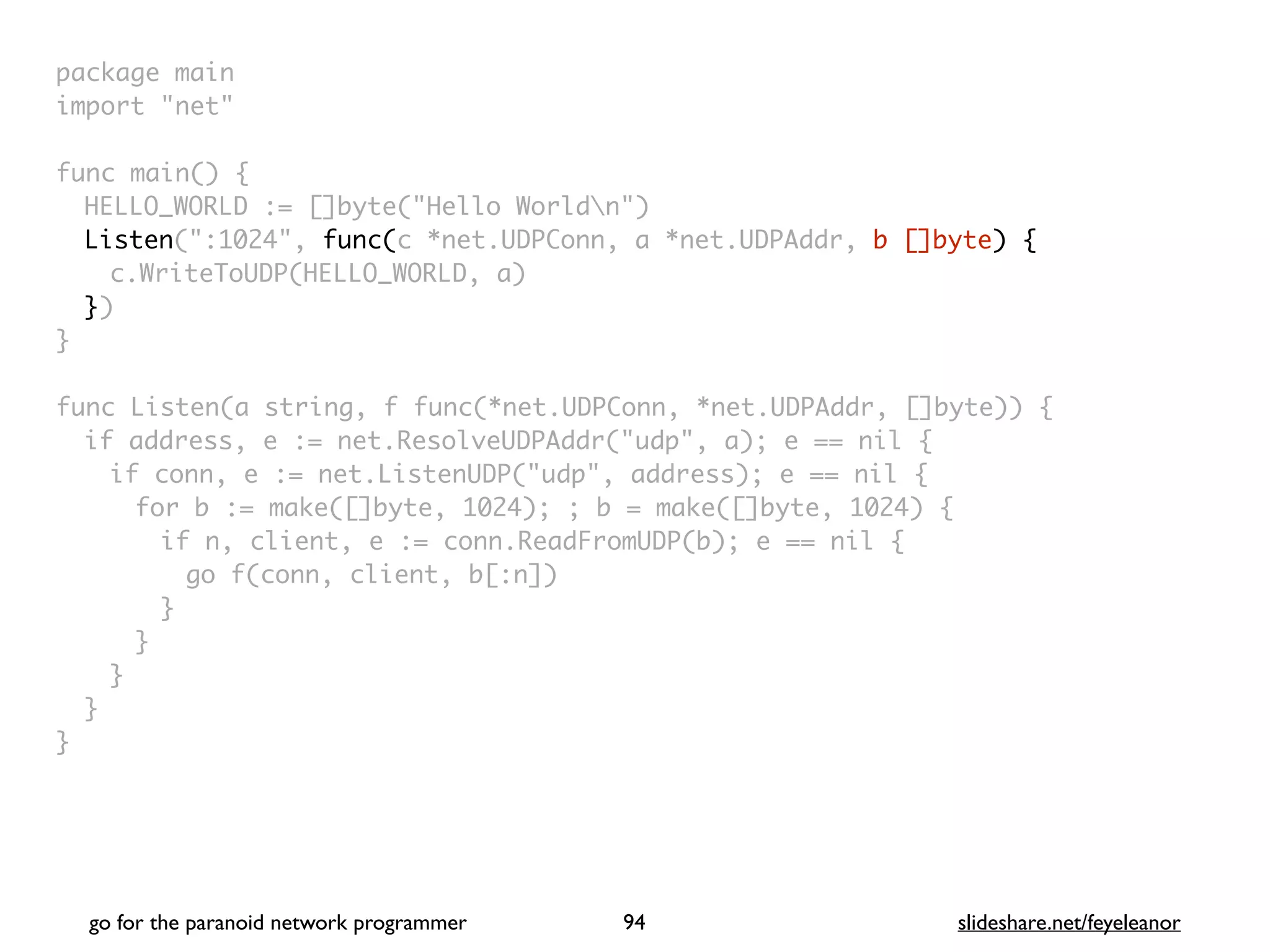 package mai
n

import "net
"

func main()
{

HELLO_WORLD := []byte("Hello Worldn"
)

Listen(":1024", func(c *net.UDPConn, a *net.UDPAddr, b []byte) {
c.WriteToUDP(HELLO_WORLD, a
)

}
)

}

func Listen(a string, f func(*net.UDPConn, *net.UDPAddr, []byte))
{

if address, e := net.ResolveUDPAddr("udp", a); e == nil
{

if conn, e := net.ListenUDP("udp", address); e == nil
{

for b := make([]byte, 1024); ; b = make([]byte, 1024)
{

if n, client, e := conn.ReadFromUDP(b); e == nil
{

go f(conn, client, b[:n]
)

}
}
}
}

}
go for the paranoid network programmer slideshare.net/feyeleanor
94
 