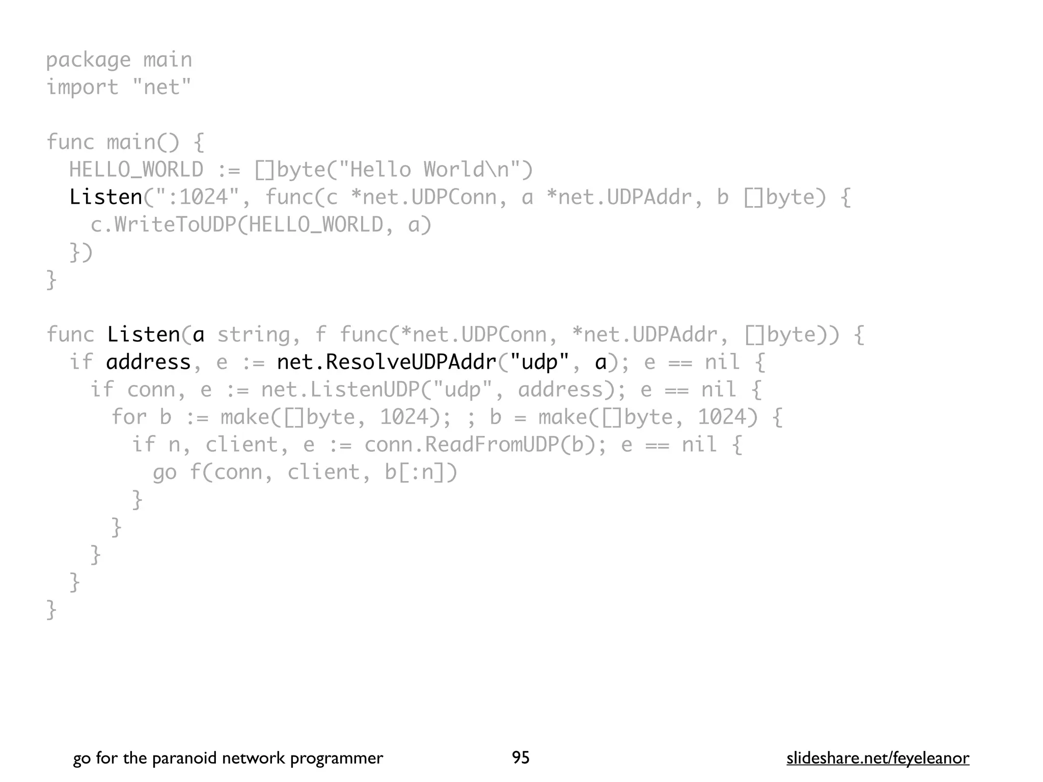 package mai
n

import "net
"

func main()
{

HELLO_WORLD := []byte("Hello Worldn"
)

Listen(":1024", func(c *net.UDPConn, a *net.UDPAddr, b []byte)
{

c.WriteToUDP(HELLO_WORLD, a
)

}
)

}

func Listen(a string, f func(*net.UDPConn, *net.UDPAddr, []byte))
{

if address, e := net.ResolveUDPAddr("udp", a); e == nil
{

if conn, e := net.ListenUDP("udp", address); e == nil
{

for b := make([]byte, 1024); ; b = make([]byte, 1024)
{

if n, client, e := conn.ReadFromUDP(b); e == nil
{

go f(conn, client, b[:n]
)

}
}
}
}

}
go for the paranoid network programmer slideshare.net/feyeleanor
95
 