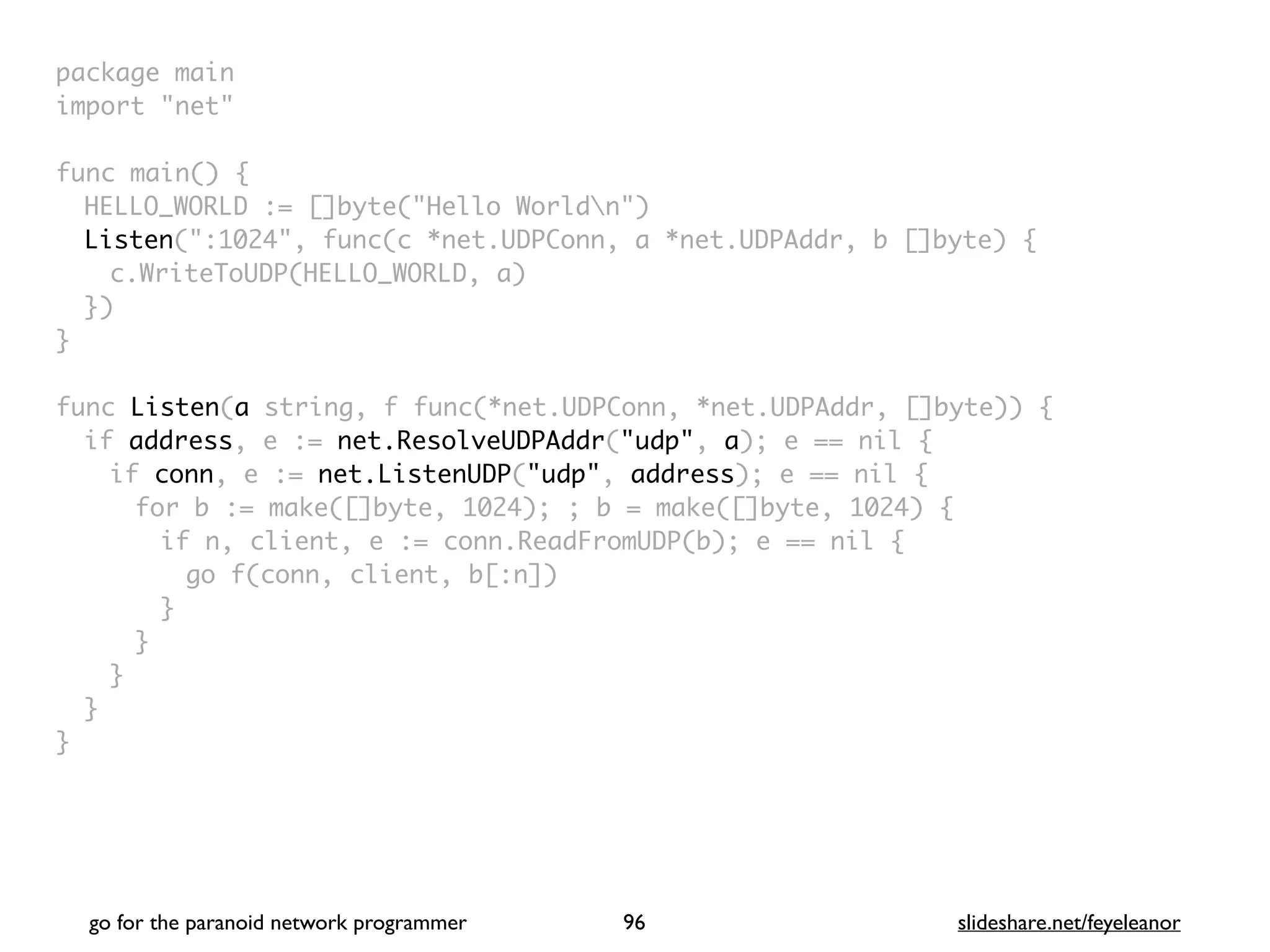 package mai
n

import "net
"

func main()
{

HELLO_WORLD := []byte("Hello Worldn"
)

Listen(":1024", func(c *net.UDPConn, a *net.UDPAddr, b []byte)
{

c.WriteToUDP(HELLO_WORLD, a
)

}
)

}

func Listen(a string, f func(*net.UDPConn, *net.UDPAddr, []byte))
{

if address, e := net.ResolveUDPAddr("udp", a); e == nil
{

if conn, e := net.ListenUDP("udp", address); e == nil
{

for b := make([]byte, 1024); ; b = make([]byte, 1024)
{

if n, client, e := conn.ReadFromUDP(b); e == nil
{

go f(conn, client, b[:n]
)

}
}
}
}

}
go for the paranoid network programmer slideshare.net/feyeleanor
96
 