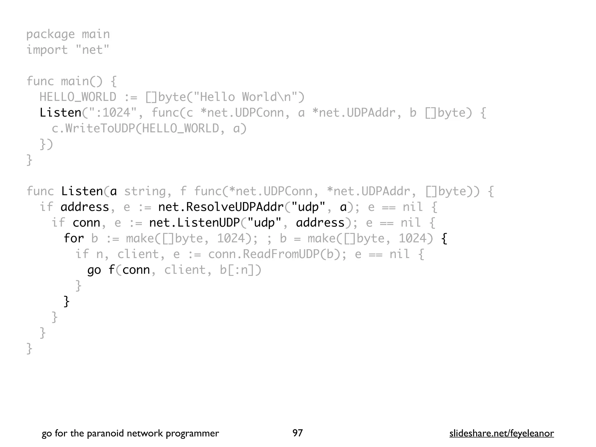 package mai
n

import "net
"

func main()
{

HELLO_WORLD := []byte("Hello Worldn"
)

Listen(":1024", func(c *net.UDPConn, a *net.UDPAddr, b []byte)
{

c.WriteToUDP(HELLO_WORLD, a
)

}
)

}

func Listen(a string, f func(*net.UDPConn, *net.UDPAddr, []byte))
{

if address, e := net.ResolveUDPAddr("udp", a); e == nil
{

if conn, e := net.ListenUDP("udp", address); e == nil
{

for b := make([]byte, 1024); ; b = make([]byte, 1024) {
if n, client, e := conn.ReadFromUDP(b); e == nil
{

go f(conn, client, b[:n]
)

}
}
}
}

}
go for the paranoid network programmer slideshare.net/feyeleanor
97
 