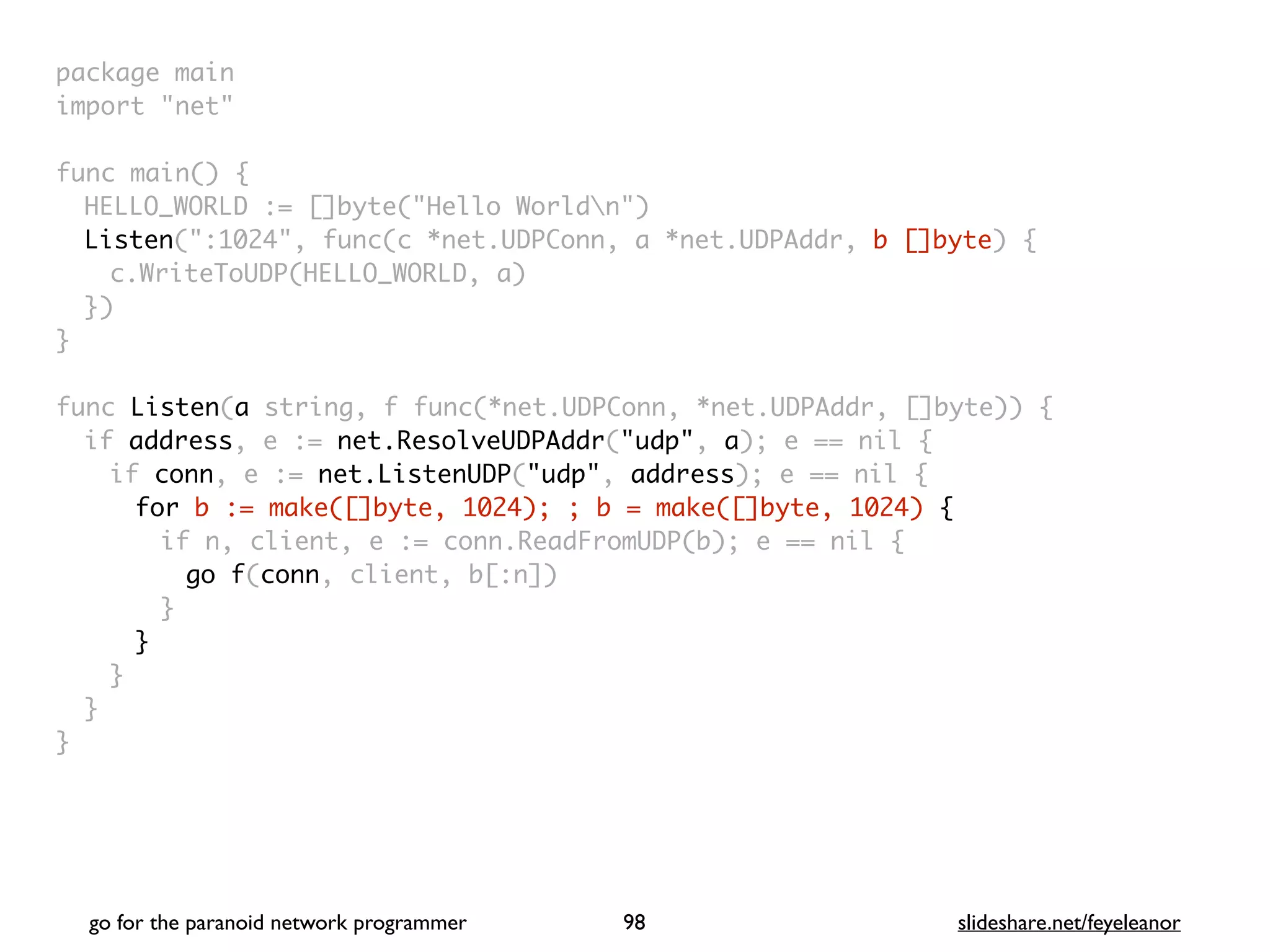 package mai
n

import "net
"

func main()
{

HELLO_WORLD := []byte("Hello Worldn"
)

Listen(":1024", func(c *net.UDPConn, a *net.UDPAddr, b []byte)
{

c.WriteToUDP(HELLO_WORLD, a
)

}
)

}

func Listen(a string, f func(*net.UDPConn, *net.UDPAddr, []byte))
{

if address, e := net.ResolveUDPAddr("udp", a); e == nil
{

if conn, e := net.ListenUDP("udp", address); e == nil
{

for b := make([]byte, 1024); ; b = make([]byte, 1024) {
if n, client, e := conn.ReadFromUDP(b); e == nil
{

go f(conn, client, b[:n]
)

}
}
}
}

}
go for the paranoid network programmer slideshare.net/feyeleanor
98
 