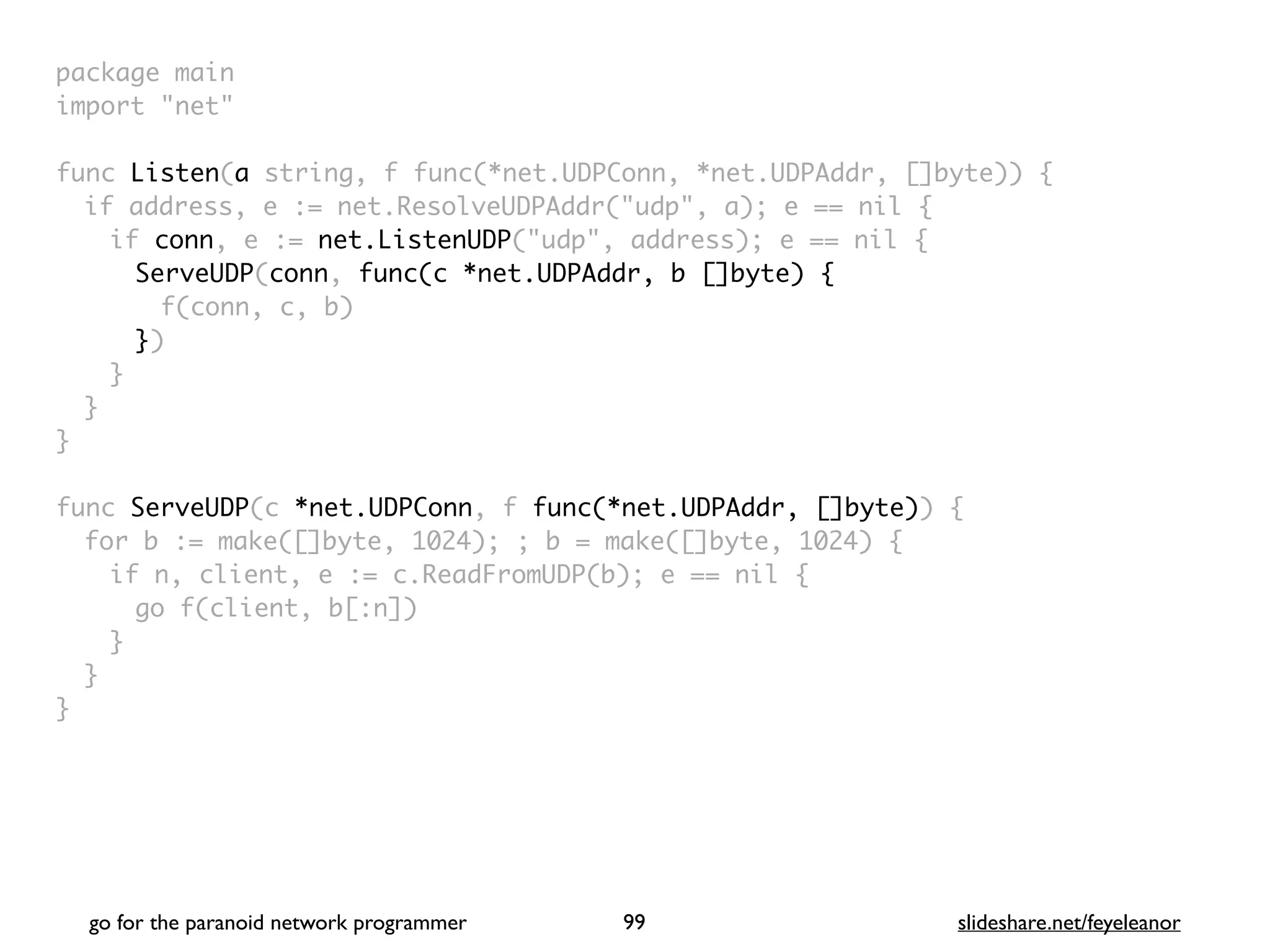 package mai
n

import "net
"

func Listen(a string, f func(*net.UDPConn, *net.UDPAddr, []byte))
{

if address, e := net.ResolveUDPAddr("udp", a); e == nil
{

if conn, e := net.ListenUDP("udp", address); e == nil
{

ServeUDP(conn, func(c *net.UDPAddr, b []byte)
{

f(conn, c, b
)

})
}
}
}

func ServeUDP(c *net.UDPConn, f func(*net.UDPAddr, []byte))
{

for b := make([]byte, 1024); ; b = make([]byte, 1024)
{

if n, client, e := c.ReadFromUDP(b); e == nil
{

go f(client, b[:n]
)

}
}

}
go for the paranoid network programmer slideshare.net/feyeleanor
99
 