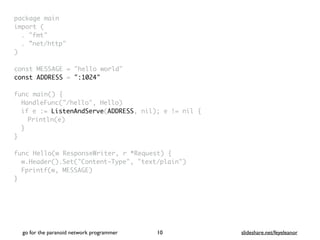 package mai
n

import
(

. "fmt
"

. ”net/http
"

)

const MESSAGE = "hello world
"

const ADDRESS = ":1024"
func main()
{

HandleFunc("/hello", Hello
)

if e := ListenAndServe(ADDRESS, nil); e != nil
{

Println(e
)

}
}

func Hello(w ResponseWriter, r *Request)
{

w.Header().Set("Content-Type", "text/plain"
)

Fprintf(w, MESSAGE
)

}
go for the paranoid network programmer slideshare.net/feyeleanor
10
 