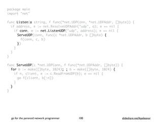 package mai
n

import "net
"

func Listen(a string, f func(*net.UDPConn, *net.UDPAddr, []byte))
{

if address, e := net.ResolveUDPAddr("udp", a); e == nil
{

if conn, e := net.ListenUDP("udp", address); e == nil
{

ServeUDP(conn, func(c *net.UDPAddr, b []byte)
{

f(conn, c, b
)

})
}
}
}

func ServeUDP(c *net.UDPConn, f func(*net.UDPAddr, []byte))
{

for b := make([]byte, 1024); ; b = make([]byte, 1024) {
if n, client, e := c.ReadFromUDP(b); e == nil
{

go f(client, b[:n]
)

}
}

}
go for the paranoid network programmer slideshare.net/feyeleanor
100
 